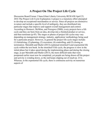 A Project On The Project Life Cycle
Discussion Board Forum 3 Sana Gilani Liberty University BUSI 650 April 23,
2016 The Project Life Cycle Explanation A project is a transitory effort attempted
to develop an exceptional merchandize or service. Since all projects are distinctive
in nature and include a specific level of ambiguity, they are distributed into
particular stages that improve and support overall management and control.
According to Hormozi, McMinn, and Nzeogwu (2000), every projects have a life
cycle and they are born from an idea, develop into a finished product or service,
and then terminate (p.45). The stages or phases of project life cycles may vary
depending on management strategy, industry, application/ methodology being used
for a particular project. However, in general the project life cycle stages include:
(1) Initializing, (2) planning, (3) execution, (4) controlling, and (5) closing or
termination. Meredith and Shafer (2013) explained stretched S and exponential life
cycle within the text book. In the stretched S life cycle, the progress is slow in the
initial phase but it takes speed during the implementing phase and during the closing
stage, as per Meredith and Shafer (2013), the more difficult tasks that were
postponed earlier must now be completed, yet people are being drawn off the project
and activity is winding down, so the end keeps slipping out of reach (p. 211).
Whereas, in the exponential life cycle, there is continuous activity on numerous
aspects of
 