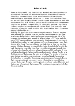 T-Scan Study
How Can Organizations Keep Up Their Scan? A.Ensure your dashboard of info is
accessible and correlated. It is pointless having all the direction info without the
altitude info. If this means your vital T Scan items must be accessible to all
employees in your organization, then do that. If it means timed reminders of sign
offs need to be gained by key members after viewing the organizational T Scans, then
have this system set up. B.Allow for training and understanding of all team members
in these scans. You may miss something, but your co pilot may pick it up. If all the
vital team members are trained to not only read the data in front of them but also
extrapolate the data into what it means for other members of the team,... Show more
content on Helpwriting.net ...
Basically, this means that there was no catastrophic cause for the crash, such as a
wing falling off, but rather the crew flew into the terrain unaware of where they
were located. In fact, had we been so unfortunate as to crash into the side of the
mountain that day in question, it would have been, in fact, a CFIT. One particular
case of CFIT was caused by the crew not trusting their instruments. It took place in
the United States, where an experienced crew of two pilots conducted a night flight
from the West Coast. They took off into a very dark night, as there was very little
ambient light from the moon or external lights. And a physiological effect of flying
made the situation more risky. Now, from a physiological perspective, each of us
as human beings has what scientists call proprioceptors, which are located all over
our body and assist us in feeling, touching, and maintaining balance. We also have
fluid in sections of the inner ear that assist us in balance. The function of these two
areas the inner ear and the proprioceptors are normally affected when drinking
alcohol and can be blamed for the spinning sensation one gets when drunk. From a
flight perspective, there is a commonly known effect called inversion illusion,
whereby during night flying the proprioceptors in your lower back and backside feed
the incorrect information to the inner ear. This misalignment causes pilots to feel as
if they are pulling
 