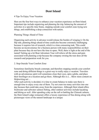 Dent Island
4 Tips To Enjoy Your Vacation
Here are the four best ways to enhance your vacation experience on Dent Island.
Important tips include organizing and planning the trip, balancing the amount of
activities in a specific time frame, stepping outside your comfort zone trying new
things, and establishing a deep connection with nature.
Planning Things Ahead of Time
Organizing each activity in advance would release the burden of winging it. On the
flip side, planning things ahead of time could also become extremely challenging
because it requires lots of research, which is a time consuming task. This could
become an inconvenience for a business person with many responsibilities on their
plate because they do not have the time to spare. Well, there is light at the end of the
tunnel! Setting up a Jet Boat Adventure Tour will relieve all the stress and pain
associated with planning a trip because the company owning the tour does all the
research and preparation work for you.
2. Step Outside Your Comfort Zone
Sometimes familiarity breeds contempt, and therefore stepping outside your comfort
zone and doing different things is a great way to really enjoy a vacation. Travelers
with an adventurous spirit will sometimes close their eyes, spin a globe, and place
their forefinger on a location and go there. Although this is a ... Show more content on
Helpwriting.net ...
After each activity is decided, it is time to create balance to make sure there is
enough time to enjoy every one of them. Try not cram too many activities into one
day because that could take away from the experience. Although Dent island offers
freshwater and saltwater salmon fishing, other outdoor activities include kayaking
and hiking as well. After spending a day on the raft or battling the Chinook salmon,
the Dent Island Lodge restaurant offers a luxury experience of fine dining along with
picturesque views of the natural landscape in a unique
 