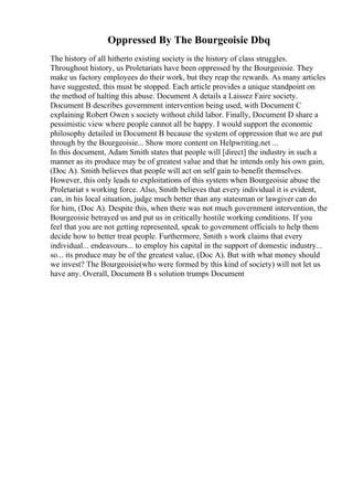 Oppressed By The Bourgeoisie Dbq
The history of all hitherto existing society is the history of class struggles.
Throughout history, us Proletariats have been oppressed by the Bourgeoisie. They
make us factory employees do their work, but they reap the rewards. As many articles
have suggested, this must be stopped. Each article provides a unique standpoint on
the method of halting this abuse. Document A details a Laissez Faire society.
Document B describes government intervention being used, with Document C
explaining Robert Owen s society without child labor. Finally, Document D share a
pessimistic view where people cannot all be happy. I would support the economic
philosophy detailed in Document B because the system of oppression that we are put
through by the Bourgeoisie... Show more content on Helpwriting.net ...
In this document, Adam Smith states that people will [direct] the industry in such a
manner as its produce may be of greatest value and that he intends only his own gain,
(Doc A). Smith believes that people will act on self gain to benefit themselves.
However, this only leads to exploitations of this system when Bourgeoisie abuse the
Proletariat s working force. Also, Smith believes that every individual it is evident,
can, in his local situation, judge much better than any statesman or lawgiver can do
for him, (Doc A). Despite this, when there was not much government intervention, the
Bourgeoisie betrayed us and put us in critically hostile working conditions. If you
feel that you are not getting represented, speak to government officials to help them
decide how to better treat people. Furthermore, Smith s work claims that every
individual... endeavours... to employ his capital in the support of domestic industry...
so... its produce may be of the greatest value, (Doc A). But with what money should
we invest? The Bourgeoisie(who were formed by this kind of society) will not let us
have any. Overall, Document B s solution trumps Document
 