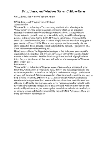 Unix, Linux, and Windows Server Critique Essay
UNIX, Linux, and Windows Server Critique
UNIX, Linux, and Windows Server Critique
Administration
Windows Server Advantages There are many administration advantages for
Windows Servers. One aspect is domain operations which are an important
resource available on the network through Window Server. Making Window
Server a domain controller adds security and the ability to add local and group
policies to the network (Garza, 2010). If Window Server is not promoted to the
status of a domain controller, then it can run simple network operations using peer to
peer structures (Garza, 2010). These are workgroups, and they can only block or
allow access but do not provide control features for the network. The numbers of ...
Show more content on Helpwriting.net ...
Disadvantages One of the biggest disadvantages is that it does not have a specific
organization which updates and provides services, or software tweaks in a regular
manner as Windows does. Another disadvantage is that the lack of graphical user
inters faces, or the absence of free tools and software when compared to Windows
(Host wisely, 2011).
Performance
Windows Server Advantages Windows server offers anywhere access with great
flexibility, which allows a company to build, deploy, and manage applications and
websites on premises, in the cloud, or in hybrid environments using a consistent set
of tools and framework Windows server also offers frameworks, services, and tools to
help increase scalability. (Microsoft, 2012). Disadvantages Windows servers are
notorious for being vulnerable to worms while there have been basically no worms
affecting UNIX in the past ten years. Any server running on windows should really
have anti virus software on it just like a desktop would. While window servers are
unaffected by this they are just as susceptible to malicious and mischievous hackers
as window servers and therefore must still be patched UNIX Advantages There are
many performance advantages for
 