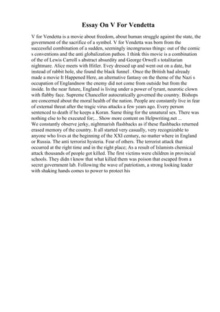Essay On V For Vendetta
V for Vendetta is a movie about freedom, about human struggle against the state, the
government of the sacrifice of a symbol. V for Vendetta was born from the
successful combination of a sudden, seemingly incongruous things: out of the comic
s conventions and the anti globalization pathos. I think this movie is a combination
of the of Lewis Carroll s abstract absurdity and George Orwell s totalitarian
nightmare. Alice meets with Hitler. Evey dressed up and went out on a date, but
instead of rabbit hole, she found the black funnel . Once the British had already
made a movie It Happened Here, an alternative fantasy on the theme of the Nazi s
occupation of Englandnow the enemy did not come from outside but from the
inside. In the near future, England is living under a power of tyrant, neurotic clown
with flabby face. Supreme Chancellor autocratically governed the country. Bishops
are concerned about the moral health of the nation. People are constantly live in fear
of external threat after the tragic virus attacks a few years ago. Every person
sentenced to death if he keeps a Koran. Same thing for the unnatural sex. There was
nothing else to be executed for;... Show more content on Helpwriting.net ...
We constantly observe jerky, nightmarish flashbacks as if these flashbacks returned
erased memory of the country. It all started very casually, very recognizable to
anyone who lives at the beginning of the XXI century, no matter where in England
or Russia. The anti terrorist hysteria. Fear of others. The terrorist attack that
occurred at the right time and in the right place; As a result of Islamists chemical
attack thousands of people got killed. The first victims were children in provincial
schools. They didn t know that what killed them was poison that escaped from a
secret government lab. Following the wave of patriotism, a strong looking leader
with shaking hands comes to power to protect his
 