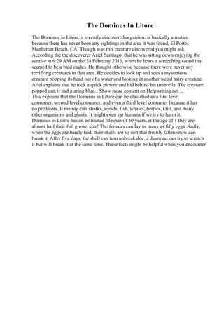 The Dominus In Litore
The Dominus in Litore, a recently discovered organism, is basically a mutant
because there has never been any sightings in the area it was found, El Porto,
Manhattan Beach, CA. Though was this creature discovered you might ask.
According the the discoverer Ariel Santiago, that he was sitting down enjoying the
sunrise at 6:29 AM on the 24 February 2016, when he hears a screeching sound that
seemed to be a bald eagles. He thought otherwise because there were never any
terrifying creatures in that area. He decides to look up and sees a mysterious
creature popping its head out of a water and looking at another weird hairy creature.
Ariel explains that he took a quick picture and hid behind his umbrella. The creature
popped out, it had glaring blue... Show more content on Helpwriting.net ...
This explains that the Dominus in Litore can be classified as a first level
consumer, second level consumer, and even a third level consumer because it has
no predators. It mainly eats sharks, squids, fish, whales, berries, krill, and many
other organisms and plants. It might even eat humans if we try to harm it.
Dominus in Litore has an estimated lifespan of 30 years, at the age of 1 they are
almost half their full grown size! The females can lay as many as fifty eggs. Sadly,
when the eggs are barely laid, their shells are so soft that freshly fallen snow can
break it. After five days, the shell can turn unbreakable, a diamond can try to scratch
it but will break it at the same time. These facts might be helpful when you encounter
 