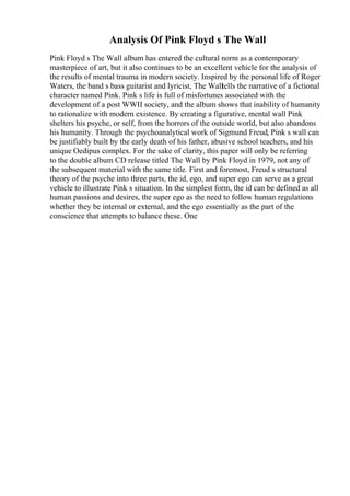 Analysis Of Pink Floyd s The Wall
Pink Floyd s The Wall album has entered the cultural norm as a contemporary
masterpiece of art, but it also continues to be an excellent vehicle for the analysis of
the results of mental trauma in modern society. Inspired by the personal life of Roger
Waters, the band s bass guitarist and lyricist, The Walltells the narrative of a fictional
character named Pink. Pink s life is full of misfortunes associated with the
development of a post WWII society, and the album shows that inability of humanity
to rationalize with modern existence. By creating a figurative, mental wall Pink
shelters his psyche, or self, from the horrors of the outside world, but also abandons
his humanity. Through the psychoanalytical work of Sigmund Freud, Pink s wall can
be justifiably built by the early death of his father, abusive school teachers, and his
unique Oedipus complex. For the sake of clarity, this paper will only be referring
to the double album CD release titled The Wall by Pink Floyd in 1979, not any of
the subsequent material with the same title. First and foremost, Freud s structural
theory of the psyche into three parts, the id, ego, and super ego can serve as a great
vehicle to illustrate Pink s situation. In the simplest form, the id can be defined as all
human passions and desires, the super ego as the need to follow human regulations
whether they be internal or external, and the ego essentially as the part of the
conscience that attempts to balance these. One
 