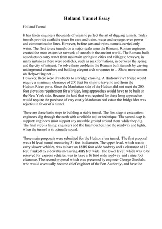 Holland Tunnel Essay
Holland Tunnel
It has taken engineers thousands of years to perfect the art of digging tunnels. Today
tunnels provide available space for cars and trains, water and sewage, even power
and communication lines. However, before cars and trains, tunnels carried only
water. The first to use tunnels on a major scale were the Romans. Roman engineers
created the most extensive network of tunnels in the ancient world. The Romans built
aqueducts to carry water from mountain springs to cities and villages; however, in
many instances there were obstacles, such as rock formations, in between the spring
and the city of interest. To solve these problems the Romans built tunnels by carving
underground chambers and building elegant arch structures to ... Show more content
on Helpwriting.net ...
However, there were drawbacks to a bridge crossing. A HudsonRiver bridge would
require a minimum clearance of 200 feet for ships to travel to and from the
Hudson River ports. Since the Manhattan side of the Hudson did not meet the 200
foot elevation requirement for a bridge, long approaches would have to be built on
the New York side. Because the land that was required for these long approaches
would require the purchase of very costly Manhattan real estate the bridge idea was
rejected in favor of a tunnel.
There are three basic steps to building a stable tunnel. The first step is excavation:
engineers dig through the earth with a reliable tool or technique. The second step is
support: engineers must support any unstable ground around them while they dig.
The final step is lining: engineers add the final touches, like the roadway and lights,
when the tunnel is structurally sound.
Three main proposals were submitted for the Hudson river tunnel; The first proposal
was a bi level tunnel measuring 31 feet in diameter. The upper level, which was to
carry slower vehicles, was to have an 18ВЅ foot wide roadway and a clearance of 12
feet, flanked by sidewalks measuring 4ВЅ feet wide. The lower level, which was to be
reserved for express vehicles, was to have a 16 foot wide roadway and a nine foot
clearance. The second proposal which was presented by engineer George Goethals,
who would eventually become chief engineer of the Port Authority, and have the
 