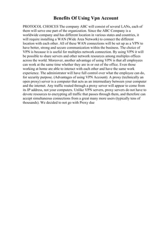Benefits Of Using Vpn Account
PROTOCOL CHOICES The company ABC will consist of several LANs, each of
them will serve one part of the organization. Since the ABC Company is a
worldwide company and has different location in various states and countries, it
will require installing a WAN (Wide Area Network) to connect the different
location with each other. All of these WAN connections will be set up as a VPN to
have better, strong and secure communication within the business. The choice of
VPN is because it is useful for multiples network connection. By using VPN it will
be possible to share servers and other network resources among multiples offices
across the world. Moreover, another advantage of using VPN is that all employees
can work at the same time whether they are in or out of the office. Even those
working at home are able to interact with each other and have the same work
experience. The administrator will have full control over what the employee can do,
for security purpose. (Advantages of using VPN Account). A proxy (technically an
open proxy) server is a computer that acts as an intermediary between your computer
and the internet. Any traffic routed through a proxy server will appear to come from
its IP address, not your computers. Unlike VPN servers, proxy servers do not have to
devote resources to encrypting all traffic that passes through them, and therefore can
accept simultaneous connections from a great many more users (typically tens of
thousands). We decided to not go with Proxy due
 