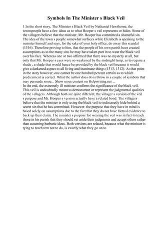 Symbols In The Minister s Black Veil
1.In the short story, The Minister s Black Veil by Nathaniel Hawthorne, the
townspeople have a few ideas as to what Hooper s veil represents or hides. Some of
the villagers believe that the minister, Mr. Hooper has committed a shameful sin.
The idea of the town s people somewhat surfaces while Elizabeth is speaking to the
minister himself and says, for the sake of your holy office, do away this scandal
(1316). Therefore proving to him, that the people of his own parish have created
assumptions as to the many sins he may have taken part in to wear the black veil
over his face. Whereas one or two affirmed that there was no mystery at all, but
only that Mr. Hooper s eyes were so weakened by the midnight lamp, as to require a
shade ; a shade that would hence be provided by the black veil because it would
give a darkened aspect to all living and inanimate things (1313, 1312). At that point
in the story however, one cannot be one hundred percent certain as to which
predicament is correct. What the author does do is throw in a couple of symbols that
may persuade some... Show more content on Helpwriting.net ...
In the end, the extremely ill minister confirms the significance of the black veil.
This veil is undoubtedly meant to demonstrate or represent the judgmental qualities
of the villagers. Although both are quite different, the villager s version of the veil
s purpose and Mr. Hooper s version actually have a related bond. The villagers
believe that the minister is only using the black veil to indiscreetly hide behind a
secret sin that he has committed. However, the purpose that they have in mind is
based solely on assumptions due to the fact that they do not have factual evidence to
back up their claim. The minister s purpose for wearing the veil was in fact to teach
those in his parish that they should set aside their judgments and accept others rather
than assuming barbaric ideas. Both versions are related, because what the minister is
tying to teach tem not to do, is exactly what they go on to
 
