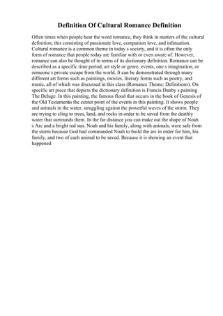 Definition Of Cultural Romance Definition
Often times when people hear the word romance, they think in matters of the cultural
definition; this consisting of passionate love, companion love, and infatuation.
Cultural romance is a common theme in today s society, and it is often the only
form of romance that people today are familiar with or even aware of. However,
romance can also be thought of in terms of its dictionary definition. Romance can be
described as a specific time period, art style or genre, events, one s imagination, or
someone s private escape from the world. It can be demonstrated through many
different art forms such as paintings, movies, literary forms such as poetry, and
music, all of which was discussed in this class (Romance Theme: Definitions). On
specific art piece that depicts the dictionary definition is Francis Danby s painting
The Deluge. In this painting, the famous flood that occurs in the book of Genesis of
the Old Testamentis the center point of the events in this painting. It shows people
and animals in the water, struggling against the powerful waves of the storm. They
are trying to cling to trees, land, and rocks in order to be saved from the deathly
water that surrounds them. In the far distance you can make out the shape of Noah
s Arc and a bright red sun. Noah and his family, along with animals, were safe from
the storm because God had commanded Noah to build the arc in order for him, his
family, and two of each animal to be saved. Because it is showing an event that
happened
 