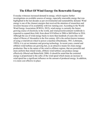 The Effect Of Wind Energy On Renewable Energy
Everyday witnesses increased demand in energy, which requires further
investigations on available sources of energy, especially renewable energy that was
highlighted in the last decades as per environmental and sustainability demand. Wind
energy is one of the cleanest energies that received the attention of researchers and
investors because of its availability with low running cost. According to the World
Wind Energy Association (WWEA, 2015), wind energy is currently the fastest
growing source of electricity in the world, and wind powerinvestment worldwide is
expected to expand three fold, from about $18 billion in 2006 to $60 billion in 2016.
Although the use of wind energy backs to more than hundreds of years (the wind
wheel of Heron of Alexandria in the first century AD is the earliest known instance
of using a wind driven wheel to power a machine (Drachmann, 1961; Lohrmann,
1995)), it is yet an immature and growing technology. In recent years, coastal and
offshore wind turbines are growing fast, as an attractive means for clean energy
production. Due to the nature of the wind in offshore regions, that are powerful and
more uniform than inland winds, offshore wind turbines can produce energy
effectively (Musial and Butterfield, 2006). It should be noted that the extracted
energy is proportional to the cubic of the wind speed which means an increase in
wind speed has a significant influence on the amount of produced energy. In addition,
it is more cost effective to place
 