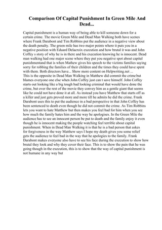 Comparison Of Capital Punishment In Green Mile And
Dead...
Capital punishment is a human way of being able to kill someone down for a
certain crime. The movie Green Mile and Dead Man Walking both have scenes
where Frank Darabont and Tim Robbins put the audience in a negative view about
the death penalty. The green mile has two major points where it puts you in a
negative position with Eduard Delacroix execution and how brutal it was and John
Coffey s story of why he is in there and his execution knowing he is innocent. Dead
man walking had one major scene where they put you negative spot about capital
punishmentand that is when Mathew gives his speech to the victims families saying
sorry for robbing the families of their children and the times they could have spent
with them. Both directors have... Show more content on Helpwriting.net ...
This is the opposite in Dead Man Walking in Matthew did commit the crime but
blames everyone one else when John Coffey just can t save himself. John Coffey
starts out looking like a big tough bad looking criminal that would have done the
crime, but over the rest of the movie they convey him as a gentle giant that seems
like he could not have done it at all. As instead you have Matthew that starts off as
a killer and just gets proved more and more till he admits he did the crime. Frank
Darabont uses this to put the audience in a bad perspective in that John Coffey has
been sentenced to death even though he did not commit the crime. As Tim Robbins
lets you want to hate Matthew but then makes you feel bad for him when you see
how much the family hates him and the way he apologises. In the Green Mile the
audience has to see an innocent person be put to death and the family enjoy it even
though he is innocent making the people watching feel terrible about capital
punishment. When in Dead Man Walking it is that he is a bad person that askes
for forgiveness in the way Matthew says I hope my death gives you some relief
gets the audience to feel bad in the way that he apologies to the family. Frank
Darabont makes everyone also have to see his face during the execution to show how
brutal they look and why they cover their face. This is to show the pain that he was
going though in the execution, this is to show that the way of capital punishment is
not humane in any way but
 