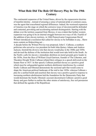 What Role Did The Role Of Slavery Play In The 19th
Century
The continental expansion of the United States, driven by the expansionist doctrine
of manifest destiny , instead of arousing a sense of national pride or common cause,
was the agent that exacerbated regional differences. Indeed, the westward expansion
of America was the stage on which the corrosive issue of slaverywould be defended
and contested, provoking and accelerating national disintegration. Starting with the
debate over the territory acquired from Mexico, it was evident that further western
expansion was going to be an internal struggle between two ways of life. Fearful of
the addition of pro slavery territory, in 1846 Pennsylvania Congressman David
Wilmot introduced a resolution that called for slavery to be forbidden in any... Show
more content on Helpwriting.net ...
A decade before the Wilmot Proviso was proposed, John C. Calhoun, a southern
politician who served as vice president for both John Quincy Adams and Andrew
Jackson, foretold the divisive role that slavery would play in the 1840s and 1850s
and devised the defense of the institution that would soon take hold in the South. As
the North s calls for slavery s immediate abolition on moral grounds grew louder in
the 1830s, from the likes of William Lloyd Garrison, founder of The Liberator, and
Theodore Dwight Weld, Calhoun refuted their critiques in a speech delivered on the
Senate floor in 1837. In that speech, Calhoun justified slavery as a positive good
which must be safeguarded against northern abolitionist interference by a united
South. Calhoun and Olmsted demonstrate the sectional split that would come to
shape the American political landscape of the mid to late 1850s: whereas Calhoun s
plea for a unified South and assertion that slavery was a positive good in response to
increasing northern abolitionism laid the foundation for the Democratic Party that
would dominate the South, Olmsted s account deconstructs Calhoun s positive good
theory and goes further to outline the other strains of antislavery, free soil persuasion
that defined the agenda of the Republican
 