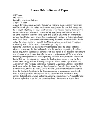 Aurora Bolaris Research Paper
Jill Turner
Ms. Powell
Earth/Environmental Science
August 12, 2015
Aurora Borealis/Aurora Australis The Aurora Borealis, more commonly known as
the Northern Lights, are visible particles and energy from the sun. This energy can
be so bright it lights up the sky completely and or so thin and fleeting that is can be
mistaken for scattered stars or even the milky way galaxy. Auroras can appear in
different intensities all in the same night. This event is caused by the nitrogen and
oxygen from Earth s upper atmospheres mixing with electrons in fast moving bursts
from Solar flares. The electrons are controlled by the earth s electrical fields; this is
called the Magnetosphere. Normally the Magnetosphere has a stream of electrons
combining with ... Show more content on Helpwriting.net ...
Sense the Solar flares are guided by strong magnetic fields the largest and most
often occurrences of the Aurora Borealis is in the Northern magnetic poles of the
Earth. The Aurora Borealis has a twin of sorts that occurs in the Southern hemisphere
and is known as the Aurora Australis, the same reaction occurred. These are where
the strongest magnetic fields occur, spreading out from those points and around the
Earth. This way the sun can only access the Earth at these points or else the flares
would loose energy and not be strong enough to create a visible light stream. The
Auroras were first recorded and studied by ancient Greeks and Chinese. Named for
the Roman god of the dawn, Aurora, but also derives from the Greek word for the
Northern wind, Boreas. Its sister, Aurora Australis, is named for the latin word for
from the South . Often times in the South the Aurora is less common and slightly
weaker. Although much has been studied about the Auroras there is still many
aspects that are being debated within the scientific community. The Aurora Borealis
is very sought after to see and has been named one of the seven wonders of the
 