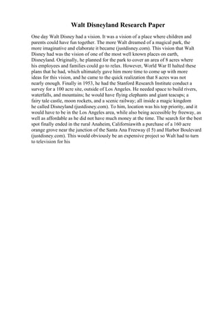 Walt Disneyland Research Paper
One day Walt Disney had a vision. It was a vision of a place where children and
parents could have fun together. The more Walt dreamed of a magical park, the
more imaginative and elaborate it became (justdisney.com). This vision that Walt
Disney had was the vision of one of the most well known places on earth,
Disneyland. Originally, he planned for the park to cover an area of 8 acres where
his employees and families could go to relax. However, World War II halted these
plans that he had, which ultimately gave him more time to come up with more
ideas for this vision, and he came to the quick realization that 8 acres was not
nearly enough. Finally in 1953, he had the Stanford Research Institute conduct a
survey for a 100 acre site, outside of Los Angeles. He needed space to build rivers,
waterfalls, and mountains; he would have flying elephants and giant teacups; a
fairy tale castle, moon rockets, and a scenic railway; all inside a magic kingdom
he called Disneyland (justdisney.com). To him, location was his top priority, and it
would have to be in the Los Angeles area, while also being accessible by freeway, as
well as affordable as he did not have much money at the time. The search for the best
spot finally ended in the rural Anaheim, Californiawith a purchase of a 160 acre
orange grove near the junction of the Santa Ana Freeway (I 5) and Harbor Boulevard
(justdisney.com). This would obviously be an expensive project so Walt had to turn
to television for his
 