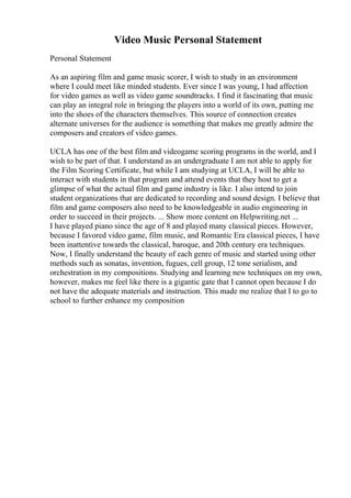 Video Music Personal Statement
Personal Statement
As an aspiring film and game music scorer, I wish to study in an environment
where I could meet like minded students. Ever since I was young, I had affection
for video games as well as video game soundtracks. I find it fascinating that music
can play an integral role in bringing the players into a world of its own, putting me
into the shoes of the characters themselves. This source of connection creates
alternate universes for the audience is something that makes me greatly admire the
composers and creators of video games.
UCLA has one of the best film and videogame scoring programs in the world, and I
wish to be part of that. I understand as an undergraduate I am not able to apply for
the Film Scoring Certificate, but while I am studying at UCLA, I will be able to
interact with students in that program and attend events that they host to get a
glimpse of what the actual film and game industry is like. I also intend to join
student organizations that are dedicated to recording and sound design. I believe that
film and game composers also need to be knowledgeable in audio engineering in
order to succeed in their projects. ... Show more content on Helpwriting.net ...
I have played piano since the age of 8 and played many classical pieces. However,
because I favored video game, film music, and Romantic Era classical pieces, I have
been inattentive towards the classical, baroque, and 20th century era techniques.
Now, I finally understand the beauty of each genre of music and started using other
methods such as sonatas, invention, fugues, cell group, 12 tone serialism, and
orchestration in my compositions. Studying and learning new techniques on my own,
however, makes me feel like there is a gigantic gate that I cannot open because I do
not have the adequate materials and instruction. This made me realize that I to go to
school to further enhance my composition
 