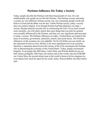 Puritans Influence On Today s Society
Today, people describe the Puritans with their biased point of view. It is not
unfathomable why people do not like the Puritans. The Puritans society and today
s society are very different. Puritan society was very restrained; people could only
believe in God and the Bible was the law. Unlike Puritan society, today s society
does not restrain religion. Even though Puritans had bad influences on today s
society, Puritans played a pivotal role in constructing the USA. If you look around
more carefully, you will easily realize that some things that you took for granted
were actually influenced by the Puritans, and they are very significant and necessary
to today s society. The Puritans influences on today s United States are found in the
areas of economy, government, education, church, and social mores. The Puritans
influences on the economy are very palpable. On the US dollar you can clearly see
the statement In God we trust. Money is the most significant tool in an economy;
therefore, a statement about God on the money of the USA accentuates the Puritans
role in determining the economy of the United States. Today, people recommend
frugality. Even people like Bill Gates, Carlos Slim, and Warren Buffet do not use
their money prodigally. Bill Gates, the richest man in the world, only has $100,000
car; Carlos Slim, the second richest man in the world is known for his stinginess he
even checks how much he spent for his socks; lastly, Warren Buffet, the third richest
man
 