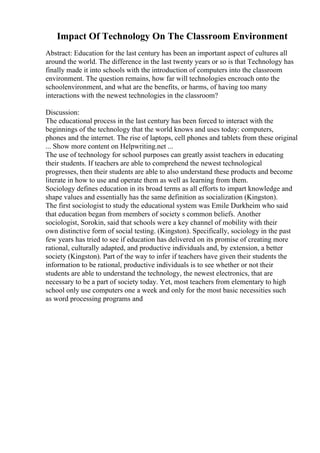 Impact Of Technology On The Classroom Environment
Abstract: Education for the last century has been an important aspect of cultures all
around the world. The difference in the last twenty years or so is that Technology has
finally made it into schools with the introduction of computers into the classroom
environment. The question remains, how far will technologies encroach onto the
schoolenvironment, and what are the benefits, or harms, of having too many
interactions with the newest technologies in the classroom?
Discussion:
The educational process in the last century has been forced to interact with the
beginnings of the technology that the world knows and uses today: computers,
phones and the internet. The rise of laptops, cell phones and tablets from these original
... Show more content on Helpwriting.net ...
The use of technology for school purposes can greatly assist teachers in educating
their students. If teachers are able to comprehend the newest technological
progresses, then their students are able to also understand these products and become
literate in how to use and operate them as well as learning from them.
Sociology defines education in its broad terms as all efforts to impart knowledge and
shape values and essentially has the same definition as socialization (Kingston).
The first sociologist to study the educational system was Emile Durkheim who said
that education began from members of society s common beliefs. Another
sociologist, Sorokin, said that schools were a key channel of mobility with their
own distinctive form of social testing. (Kingston). Specifically, sociology in the past
few years has tried to see if education has delivered on its promise of creating more
rational, culturally adapted, and productive individuals and, by extension, a better
society (Kingston). Part of the way to infer if teachers have given their students the
information to be rational, productive individuals is to see whether or not their
students are able to understand the technology, the newest electronics, that are
necessary to be a part of society today. Yet, most teachers from elementary to high
school only use computers one a week and only for the most basic necessities such
as word processing programs and
 