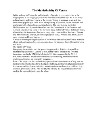The Multiethnicity Of Venice
While walking in Venice the multiethnicity of the city is everywhere. It s in the
language and in the languages; it s in the structure itself of the city; it s in the many
cultural events and it s of course in the people. Venice is a seaside town, and like
many other popular port cities it has a long history of contacts, trades, relations and
exchanges with other cultures and populations. The ones looking out to the
Mediterranean sea, like the Balkans but also the Orients such as the Ottoman and
Abbasid Empires were some of the favourite trade partner of Venice. In the city itself,
almost since its foundation, there were many other communities, like Jews , Greeks
and Armenians and later on, also small groups of Turks, Persians and Arabs... Show
more content on Helpwriting.net ...
Venice is also the privileged location of the Venice film festival
, the Venice biennale
of arts and architecture; but also concerts, dance performance from all over the world
and so on.
The people of Venice
Comparing the statistics over the years, it appears clear that there is a problem
related to the residents of Venice. In fact, in the Venice centre in the 1951 the
inhabitants used to be 174 808 while in the 2014 they appeared to be 56 311.
But if the number of inhabitants is dramatically decreasing, the number of the
students and tourists are constantly increasing .
Even if the impact on the city is directly proportional to the duration of stay, and so
the tourist hiself only stays for a short period of time, the tourism phenomenon itself
is constant and deeply shape the city; so as they do the medium term residents (e.g.
students, professors, artists) who modify the city and the long term residents who
modify the bones of the city and the urban
 