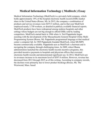 Medical Information Technology ( Meditech ) Essay
Medical Information Technology (MediTech) is a privately held company, which
holds approximately 19% of the hospital electronic health record (EHR) market
share in the United States (Rouse, M). In 2015, the company s combination of
products and service revenues were $475.5 million, and in that year MediTech
employed nearly 3,750 workers, as detailed in publicly available financial reports.
MediTech products have been widespread among midsize hospitals and other
settings whose budgets are not big enough to afford EHRs sold by leading
competitors. MediTech started back in 1966 when A. Neil Pappalardo began
assisting with the development of the Massachusetts General Hospital Utility Multi
Programming System (Rouse, M). Pappalardo programmed language at that medical
center s computer lab. In 1969 Pappalardo founded MediTech, when MUMPS
became commercially available. Pappalardo acts as MediTech s chairman and is
navigating the company through challenging times. In 2009, when Obama
administration launched the electronic health records incentive programs, this
provided incentive payments to hospitals and physician offices that executed
electronic health records and demonstrated significant use. In 2012, MediTech saw
its revenues increase to its maximum level of $597.8 million. However, revenue has
decreased from 2013 through 2015 as of this writing. According to company records,
the declines were primarily due to lower product bookings (Rouse, M). The
Westwood, Mass. based
 
