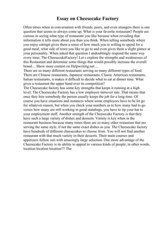 Essay on Cheesecake Factory
Often times when in conversation with friends, peers, and even strangers there is one
question that seems to always come up; What is your favorite restaurant? People are
curious in seeing what type of restaurant you like because when revealing that
information it tells more about you than you think. When telling somebody where
you enjoy eatingit gives them a sense of how much you re willing to spend for a
good meal, what side of town you like to go to and even gives them a slight glance at
your personality. When asked that question I undoubtingly respond the same way
every time; The CheesecakeFactory! Let s explore the strengths and weaknesses of
this Restaurant and determine some things that would possibly increase the overall
brand.... Show more content on Helpwriting.net ...
There are so many different restaurants serving so many different types of food.
There are Chinese restaurants, Japanese restaurants, Classic American restaurants,
Italian restaurants, it makes it difficult to decide what to eat at dinner time. What
gives a restaurant the upper hand over its competition?
The Cheesecake factory has some key strengths that keeps it running at a high
level. The Cheesecake Factory has a low employee turnover rate. That means that
once they hire somebody the person usually keeps the job for a long time. Of
course you have situations and instances where some employees have to be let go
for whatever reason, but when you check your numbers as to how many had to go
verses how many are still working in good standings, you have to tip your hat to
your employment staff. Another strength of the Cheesecake Factory is that they
have such a large variety of dishes and desserts. Variety is key when in the
restaurant business because many times there are so many other restaurant that are
serving the same style, if not the same exact dishes as you. The Cheesecake factory
have hundreds of different cheesecakes to choose from. You will not find another
restaurant with that much variety in their desserts. Their main courses and
appetizers follow suit with amazingly large selection. One more advantage of the
Cheesecake Factory is its ability to appeal to various kinds of people; in other words,
location location location!!! The
 