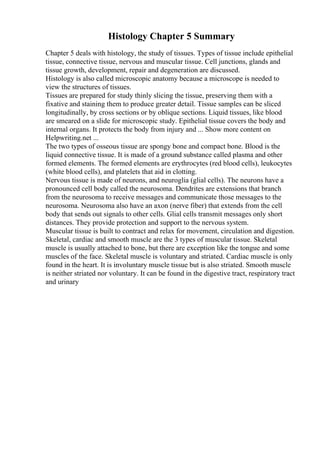 Histology Chapter 5 Summary
Chapter 5 deals with histology, the study of tissues. Types of tissue include epithelial
tissue, connective tissue, nervous and muscular tissue. Cell junctions, glands and
tissue growth, development, repair and degeneration are discussed.
Histology is also called microscopic anatomy because a microscope is needed to
view the structures of tissues.
Tissues are prepared for study thinly slicing the tissue, preserving them with a
fixative and staining them to produce greater detail. Tissue samples can be sliced
longitudinally, by cross sections or by oblique sections. Liquid tissues, like blood
are smeared on a slide for microscopic study. Epithelial tissue covers the body and
internal organs. It protects the body from injury and ... Show more content on
Helpwriting.net ...
The two types of osseous tissue are spongy bone and compact bone. Blood is the
liquid connective tissue. It is made of a ground substance called plasma and other
formed elements. The formed elements are erythrocytes (red blood cells), leukocytes
(white blood cells), and platelets that aid in clotting.
Nervous tissue is made of neurons, and neuroglia (glial cells). The neurons have a
pronounced cell body called the neurosoma. Dendrites are extensions that branch
from the neurosoma to receive messages and communicate those messages to the
neurosoma. Neurosoma also have an axon (nerve fiber) that extends from the cell
body that sends out signals to other cells. Glial cells transmit messages only short
distances. They provide protection and support to the nervous system.
Muscular tissue is built to contract and relax for movement, circulation and digestion.
Skeletal, cardiac and smooth muscle are the 3 types of muscular tissue. Skeletal
muscle is usually attached to bone, but there are exception like the tongue and some
muscles of the face. Skeletal muscle is voluntary and striated. Cardiac muscle is only
found in the heart. It is involuntary muscle tissue but is also striated. Smooth muscle
is neither striated nor voluntary. It can be found in the digestive tract, respiratory tract
and urinary
 