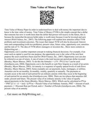 Time Value of Money Paper
Time Value of Money Paper In order to understand how to deal with money the important idea to
know is the time value of money. Time Value of Money (TVM) is the simple concept that a dollar
that someone has now is worth more than the dollar that person will receive in the future, this is
because the moneythat the person holds today is worth more because it can be invested and earn
interest (Web Finance, Inc., 2007). The following paper will explain how annuities affect TVM
problems and investment outcomes. The issues that impact TCM will also be discussed: Interest
rates and compounding (with two problems), present value, future value, opportunity cost, annuities
and the rule of 72. The idea of TVM allows managers or investors the... Show more content on
Helpwriting.net ...
Opportunity cost is another important concept in making financial decisions. For example, if an
asset such as capital is used for one purpose, the opportunity cost is the value of the next best
purpose the asset could have been used for (Web Finance, Inc., 2007). Opportunity cost can also
be referred to as rate of return. A rate of return is the total income per period per dollar invested
(Brealey, Myers Marcus, 2003). To do this the formula i = ( FV / PV) (1/n) 1 can be used
(Getobjects.com, 2004). Opportunity cost is the benefit or cash flow forgone as a result of an action
(Brealey, Myers Marcus, 2003). An annuity is a sequence of equally spaced levels of cash flows
(Brealey, Myers Marcus, 2003). Some examples are car payments, loans, mortgages, or utilities.
Annuities can be set monthly, bi monthly, weekly, quarterly or annually. The payments or
receipts occur at the end of each period for an ordinary annuity while they occur at the beginning
of each period for an annuity due (Getobjects.com, 2004). There are two places that annuities fall
under, present and future. The present value of an ordinary annuity is the value of equally
spaced payments in the future (Brealey, Myers Marcus, 2003). Which can be calculated as PVoa
= PMT [(1 (1 / (1 + i)n)) / i] PVoa = Present Value of an Ordinary Annuity, PMT = Amount of each
payment, i = Discount Rate per Period, and n = Number of Periods (Getobjects.com, 2004). The
present value of an annuity
... Get more on HelpWriting.net ...
 