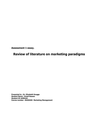 Assessment 1 essay.
Review of literature on marketing paradigms
Presented to : Dr. Elizabeth Snuggs
Student Name : Emad Hassan
Student ID 4498104
Course number : BHO6505 Marketing Management
 
