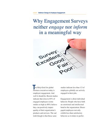 ESSAY Edelman Change & Employee Engagement




Why Engagement Surveys
neither engage nor inform
   in a meaningful way




T  he Holy Grail for global
business executives today is
                                    studies indicate less than 1/3 of
                                    employees globally are actively
employee engagement. And            engaged in their jobs.
well it should be. Recent studies
indicate that close to 85% of       Engagement is about individual
engaged employees (some             behavior. People who have both
studies as high as 88%) believe     an emotional and intellectual
they can positively impact          bond to the organization. Disen-
quality of their organization’s     gaged employees not only
products and services. The sad      exhibit less than satisfactory
truth though is that those same     behavior as it relates to perfor-
 