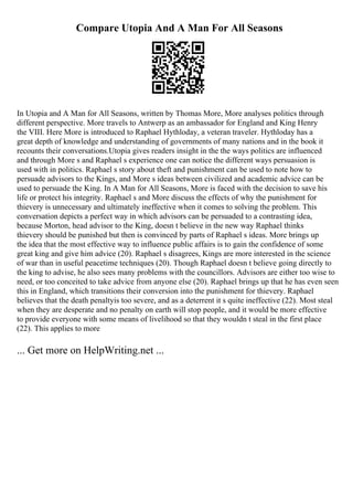 Compare Utopia And A Man For All Seasons
In Utopia and A Man for All Seasons, written by Thomas More, More analyses politics through
different perspective. More travels to Antwerp as an ambassador for England and King Henry
the VIII. Here More is introduced to Raphael Hythloday, a veteran traveler. Hythloday has a
great depth of knowledge and understanding of governments of many nations and in the book it
recounts their conversations.Utopia gives readers insight in the the ways politics are influenced
and through More s and Raphael s experience one can notice the different ways persuasion is
used with in politics. Raphael s story about theft and punishment can be used to note how to
persuade advisors to the Kings, and More s ideas between civilized and academic advice can be
used to persuade the King. In A Man for All Seasons, More is faced with the decision to save his
life or protect his integrity. Raphael s and More discuss the effects of why the punishment for
thievery is unnecessary and ultimately ineffective when it comes to solving the problem. This
conversation depicts a perfect way in which advisors can be persuaded to a contrasting idea,
because Morton, head advisor to the King, doesn t believe in the new way Raphael thinks
thievery should be punished but then is convinced by parts of Raphael s ideas. More brings up
the idea that the most effective way to influence public affairs is to gain the confidence of some
great king and give him advice (20). Raphael s disagrees, Kings are more interested in the science
of war than in useful peacetime techniques (20). Though Raphael doesn t believe going directly to
the king to advise, he also sees many problems with the councillors. Advisors are either too wise to
need, or too conceited to take advice from anyone else (20). Raphael brings up that he has even seen
this in England, which transitions their conversion into the punishment for thievery. Raphael
believes that the death penaltyis too severe, and as a deterrent it s quite ineffective (22). Most steal
when they are desperate and no penalty on earth will stop people, and it would be more effective
to provide everyone with some means of livelihood so that they wouldn t steal in the first place
(22). This applies to more
... Get more on HelpWriting.net ...
 