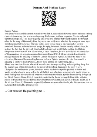 Damon And Pythias Essay
Damon Pythias
This essay will examine Damon Pythias by William F. Russell and how the author has used literary
elements in creating this heartwarming essay. It shows us just how important friends and good,
tight friendships are. This essay is going talk about two friends that would literally die for each
other. In the story of Damon Pythias, they were two noble men who had the strongest, most loyal
friendship in all of Syracuse. The tone in this story would have to be awestruck. I say it s
awestruck because it shows it when it says, In reply, however, Damon merely smiled, since, in
spite of the fact that the eleventh hour had already arrived, he still believed that his lifelong
companion would not fail him. Even when, a short time later, he was actually led out to the site
of his execution, his serenity remained the same (Russell 70). I felt awestruck describes this
passage because it s amazing to see how Damon believes in Pythias. Even at the peak of his
execution, Damon still was smiling because he knew Pythias wouldn t let him down and it s
amazing to see how much Damon ... Show more content on Helpwriting.net ...
About how two best friends who stick by each other through anything and everything. I say that
the overall idea of the story is about the power of friendship because in the story it says,
Dionysius, the hardhearted tyrant, however, would not believe Pythias promise to return and
would not allow him to leave unless he left behind him a hostage, someone who would be put to
death in his place if he should fail to return within the stated time. Pythias immediately thought of
his friend Damon (Russell 24). I chose this quote for the theme because I think it fits with the
power of friendship because Pythias knew that Damon would hands down, without a doubt, do it
for his best friend. Pythias could ve possibly chosen someone else for the job, like someone else in
Syracuse but instead he chose his best
... Get more on HelpWriting.net ...
 