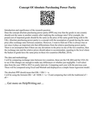 Concept Of Absolute Purchasing Power Parity
Introduction and significance of the research question
Does the concept absolute purchasing power parity (PPP) stay true that the goods in one country
should cost the same in another country after implying the exchange rates? (For example, the
pound cost of imported goods should be the same as the price of the same goods being sold in the
UK). Absolute purchasing power parity is a concept with the assumption of goods having the same
price after exchange rates between countries. However, I want to find out if this is always true or
not since it plays an important role that differentiates from the relative purchasing power parity .
There is an assumption that if there are any deviations in the price in one of the two countries, then
the exchange rate and the relative prices should adjust to accommodate, equating to the level where
the basket of goods have the same price in these two countries (Moffatt, 2014).
The data and methodology
I will be comparing exchange rates between two countries, these are the UK (ВЈ) and the USA ($)
to see if the changes are enough to make any differences or whether just negligible. I will select
data from the year 1980 to 2015 in yearly intervals. Comparing each year with the previous year.
These will be compared using Excel and Minitab and displayed as a simple linear regression model.
The absolute PPP should mean that ERt = ERt 1 + u.
I will be using the formula ERt = a0 +bERt 1 + u = 0 and comparing that with the traditional ef =
a0 +
... Get more on HelpWriting.net ...
 