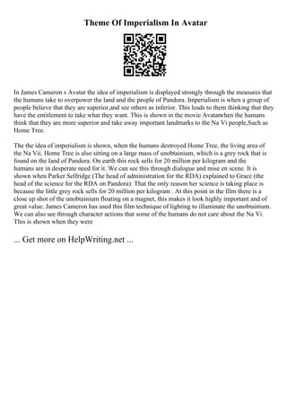Theme Of Imperialism In Avatar
In James Cameron s Avatar the idea of imperialism is displayed strongly through the measures that
the humans take to overpower the land and the people of Pandora. Imperialism is when a group of
people believe that they are superior,and see others as inferior. This leads to them thinking that they
have the entitlement to take what they want. This is shown in the movie Avatarwhen the humans
think that they are more superior and take away important landmarks to the Na Vi people,Such as
Home Tree.
The the idea of imperialism is shown, when the humans destroyed Home Tree, the living area of
the Na Vii. Home Tree is also sitting on a large mass of unobtainium, which is a grey rock that is
found on the land of Pandora. On earth this rock sells for 20 million per kilogram and the
humans are in desperate need for it. We can see this through dialogue and mise en scene. It is
shown when Parker Selfridge (The head of administration for the RDA) explained to Grace (the
head of the science for the RDA on Pandora). That the only reason her science is taking place is
because the little grey rock sells for 20 million per kilogram . At this point in the film there is a
close up shot of the unobtainium floating on a magnet, this makes it look highly important and of
great value. James Cameron has used this film technique of lighting to illuminate the unobtainium.
We can also see through character actions that some of the humans do not care about the Na Vi.
This is shown when they were
... Get more on HelpWriting.net ...
 