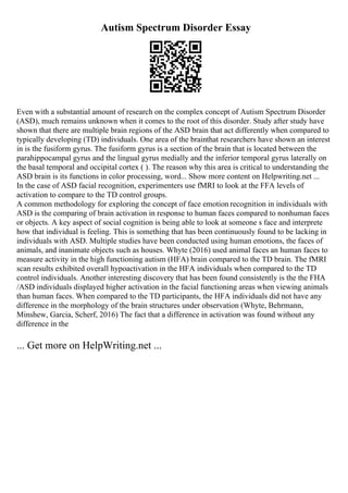 Autism Spectrum Disorder Essay
Even with a substantial amount of research on the complex concept of Autism Spectrum Disorder
(ASD), much remains unknown when it comes to the root of this disorder. Study after study have
shown that there are multiple brain regions of the ASD brain that act differently when compared to
typically developing (TD) individuals. One area of the brainthat researchers have shown an interest
in is the fusiform gyrus. The fusiform gyrus is a section of the brain that is located between the
parahippocampal gyrus and the lingual gyrus medially and the inferior temporal gyrus laterally on
the basal temporal and occipital cortex ( ). The reason why this area is critical to understanding the
ASD brain is its functions in color processing, word... Show more content on Helpwriting.net ...
In the case of ASD facial recognition, experimenters use fMRI to look at the FFA levels of
activation to compare to the TD control groups.
A common methodology for exploring the concept of face emotion recognition in individuals with
ASD is the comparing of brain activation in response to human faces compared to nonhuman faces
or objects. A key aspect of social cognition is being able to look at someone s face and interprete
how that individual is feeling. This is something that has been continuously found to be lacking in
individuals with ASD. Multiple studies have been conducted using human emotions, the faces of
animals, and inanimate objects such as houses. Whyte (2016) used animal faces an human faces to
measure activity in the high functioning autism (HFA) brain compared to the TD brain. The fMRI
scan results exhibited overall hypoactivation in the HFA individuals when compared to the TD
control individuals. Another interesting discovery that has been found consistently is the the FHA
/ASD individuals displayed higher activation in the facial functioning areas when viewing animals
than human faces. When compared to the TD participants, the HFA individuals did not have any
difference in the morphology of the brain structures under observation (Whyte, Behrmann,
Minshew, Garcia, Scherf, 2016) The fact that a difference in activation was found without any
difference in the
... Get more on HelpWriting.net ...
 