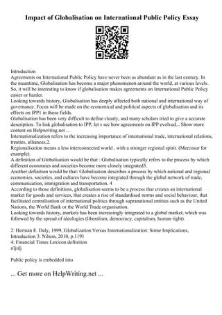 Impact of Globalisation on International Public Policy Essay
Introduction
Agreements on International Public Policy have never been as abundant as in the last century. In
the meantime, Globalisation has become a major phenomenon around the world, at various levels.
So, it will be interesting to know if globalisation makes agreements on International Public Policy
easier or harder.
Looking towards history, Globalisation has deeply affected both national and international way of
governance. Focus will be made on the economical and political aspects of globalisation and its
effects on IPP1 in those fields.
Globalisation has been very difficult to define clearly, and many scholars tried to give a accurate
description. To link globalisation to IPP, let s see how agreements on IPP evolved... Show more
content on Helpwriting.net ...
Internationalization refers to the increasing importance of international trade, international relations,
treaties, alliances.2.
Regionalisation means a less interconnected world , with a stronger regional spirit. (Mercosur for
example).
A definition of Globalisation would be that : Globalisation typically refers to the process by which
different economies and societies become more closely integrated3.
Another definition would be that: Globalisation describes a process by which national and regional
economies, societies, and cultures have become integrated through the global network of trade,
communication, immigration and transportation. 4
According to those definitions, globalisation seems to be a process that creates an international
market for goods and services, that creates a rise of standardised norms and social behaviour, that
facilitated centralisation of international politics through supranational entities such as the United
Nations, the World Bank or the World Trade organisation.
Looking towards history, markets has been increasingly integrated to a global market, which was
followed by the spread of ideologies (liberalism, democracy, capitalism, human right).
2: Herman E. Daly, 1999, Globalization Versus Internationalization: Some Implications,
Introduction 3: Nilson, 2010, p.1191
4: Financial Times Lexicon definition
пїјпїј
Public policy is embedded into
... Get more on HelpWriting.net ...
 