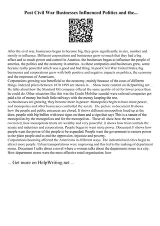 Post Civil War Businesses Influenced Politics and the...
After the civil war, businesses began to become big, they grew significantly in size, number and
mostly in influence. Different corporations and businesses grew so much that they had a big
effect and so much power and control in America. the businesses began to influence the people of
america, the politics and the economy in america. As these companies and businesses grew, some
became really powerful which was a good and bad thing. In post Civil War United States, big
businesses and corporations grew with both positive and negative impacts on politics, the economy
and the responses of Americans.
Corporations growing was beneficial to the economy, mainly because of the costs of different
things. Indexed prices between 1870 1899 are shown in ... Show more content on Helpwriting.net ...
He talks about how the Standard Oil company offered the same quality of oil for lower prices than
he could do. Other situations like this was the Credit Mobilier scandal were railroad companies got
paid a lot of money but built little railways with the money keeping the rest.
As businesses are growing, they become more in power. Monopolies begin to have more power,
and monopolies and other businesses controlled the senate. The picture in document D shows
how the people and public entrances are closed. It shows different monopolists lined up at the
door, people with big bellies with trust signs on them and a sign that says This is a senate of the
monopolists by the monopolists and for the monopolists . These all show how the trusts are
oversized, how monopolists trusts are wealthy and very powerful. it shows how trust controls the
senate and industries and corporations. People began to want more power. Document F shows how
people want the power of the people to be expanded. People want the government to restore power
to the plain people and to end the oppression, injustice and poverty.
Corporations booming affected the Americans in different ways. The industrialized cities begin to
attract more people. Urban transportations were improving and this led to the making of department
stores. Document I talks about a novel where a woman talks about the department stores in a city.
How department stores were the most effective retail organisation. how
... Get more on HelpWriting.net ...
 