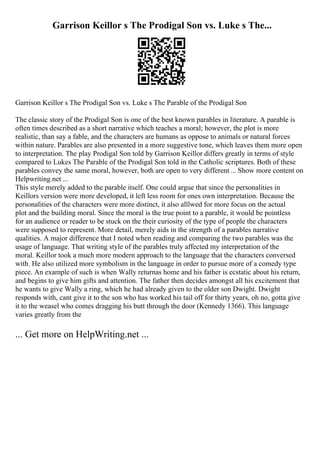 Garrison Keillor s The Prodigal Son vs. Luke s The...
Garrison Keillor s The Prodigal Son vs. Luke s The Parable of the Prodigal Son
The classic story of the Prodigal Son is one of the best known parables in literature. A parable is
often times described as a short narrative which teaches a moral; however, the plot is more
realistic, than say a fable, and the characters are humans as oppose to animals or natural forces
within nature. Parables are also presented in a more suggestive tone, which leaves them more open
to interpretation. The play Prodigal Son told by Garrison Keillor differs greatly in terms of style
compared to Lukes The Parable of the Prodigal Son told in the Catholic scriptures. Both of these
parables convey the same moral, however, both are open to very different ... Show more content on
Helpwriting.net ...
This style merely added to the parable itself. One could argue that since the personalities in
Keillors version were more developed, it left less room for ones own interpretation. Because the
personalities of the characters were more distinct, it also alllwed for more focus on the actual
plot and the building moral. Since the moral is the true point to a parable, it would be pointless
for an audience or reader to be stuck on the their curiosity of the type of people the characters
were supposed to represent. More detail, merely aids in the strength of a parables narrative
qualities. A major difference that I noted when reading and comparing the two parables was the
usage of language. That writing style of the parables truly affected my interpretation of the
moral. Keillor took a much more modern approach to the language that the characters conversed
with. He also utilized more symbolism in the language in order to pursue more of a comedy type
piece. An example of such is when Wally returnas home and his father is ecstatic about his return,
and begins to give him gifts and attention. The father then decides amongst all his excitement that
he wants to give Wally a ring, which he had already given to the older son Dwight. Dwight
responds with, cant give it to the son who has worked his tail off for thirty years, oh no, gotta give
it to the weasel who comes dragging his butt through the door (Kennedy 1366). This language
varies greatly from the
... Get more on HelpWriting.net ...
 