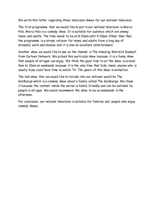 We write this letter regarding three television shows for our national television.
The first programme that we would like to put in our national television is Marco
Polo. Marco Polo is a comedy show. It is suitable for audience which are among
teens and adults. The time needs to be at 8:30pm until 9:30pm. Other than that,
the programme is a stress reliever for teens and adults from a long day of
stressful work and studies and it is also an excellent entertainment.
Another show we would like to see on the channel is The Amazing World of Gumball
from Cartoon Network. We picked this particular show because it is a funny show
that people of all ages can enjoy. We think the good time to air the show is around
9am to 10am on weekends because it is the only time that kids, teens anyone who is
usually busy could have time to watch TV. The genre of this show is animation.
The last show that we would like to include into our national would be The
Goldbergs which is a comedy show about a family called The Goldbergs. We chose
it because the content inside the series is family friendly and can be watched by
people in all ages. We would recommend the show to be on weekends in the
afternoon.
For conclusion, our national television is suitable for families and people who enjoy
comedy shows.
 