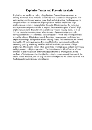 Explosive Traces and Forensic Analysis
Explosives are used for a variety of applications from military operations to
mining. However, these materials can also be used in criminal investigations such
as terrorists who threaten harm or cause death and destruction. Explosives can be
categorised into two main forms: high explosives and low explosives. High
explosives are explosive materials that detonate. This means that the explosive
shock passes through the material at a speed, faster than the speed of sound. High
explosives generally detonate with an explosive velocity ranging from 3 to 9 km
/s. Low explosive are compounds where the rate of decomposition proceeds
through the material at a speed less than the speed of sound. The decomposition is
spread by a flame. This is known as deflagration. Under normal conditions, low
explosives undergo deflagration at rates varying from a few centimetres per second
to roughly 400 metre per second. It is possible for low explosives to deflagrate
extremely quickly producing an effect which is similar to detonation of high
explosives. This usually occurs when ignited in a confined space and can happen due
to high pressure or high temperatures. The detection and/or identification of trace
amounts of explosives is an important aspect of forensic investigations. Some
methods of detection can also identify the explosives, some cannot for example the
use of canine detection, and the dog can smell the explosive but cannot say what it is.
Techniques for detection and identification
 