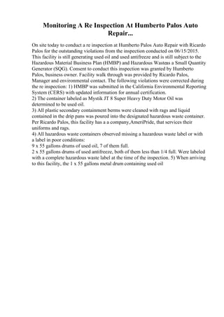 Monitoring A Re Inspection At Humberto Palos Auto
Repair...
On site today to conduct a re inspection at Humberto Palos Auto Repair with Ricardo
Palos for the outstanding violations from the inspection conducted on 06/15/2015.
This facility is still generating used oil and used antifreeze and is still subject to the
Hazardous Material Business Plan (HMBP) and Hazardous Wasteas a Small Quantity
Generator (SQG). Consent to conduct this inspection was granted by Humberto
Palos, business owner. Facility walk through was provided by Ricardo Palos,
Manager and environmental contact. The following violations were corrected during
the re inspection: 1) HMBP was submitted in the California Environmental Reporting
System (CERS) with updated information for annual certification.
2) The container labeled as Mystik JT 8 Super Heavy Duty Motor Oil was
determined to be used oil.
3) All plastic secondary containment berms were cleaned with rags and liquid
contained in the drip pans was poured into the designated hazardous waste container.
Per Ricardo Palos, this facility has a a company,AmeriPride, that services their
uniforms and rags.
4) All hazardous waste containers observed missing a hazardous waste label or with
a label in poor conditions:
9 x 55 gallons drums of used oil, 7 of them full.
2 x 55 gallons drums of used antifreeze, both of them less than 1/4 full. Were labeled
with a complete hazardous waste label at the time of the inspection. 5) When arriving
to this facility, the 1 x 55 gallons metal drum containing used oil
 