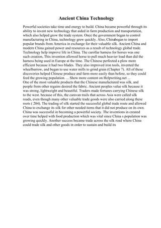 Ancient China Technology
Powerful societies take time and energy to build. China became powerful through its
ability to invent new technology that aided in farm production and transportation,
which also helped grow the trade system. Once the government began to control
manufacturing in China, technology grew quickly. Also, Chinabegan to import
popular brands from America in exchange for their valuable silk. Ancient China and
modern China gained power and resources as a result of technology global trade.
Technology help improve life in China. The carollar harness for horses was one
such creation, This invention allowed horse to pull much heavier load than did the
harness being used in Europe at the time. The Chinese perfected a plow more
efficient because it had two blades. They also improved iron tools, invented the
wheelbarrow, and began to use water mills to grind grain (Chapter 7). All of these
discoveries helped Chinese produce and farm more easily than before, so they could
feed the growing population. ... Show more content on Helpwriting.net ...
One of the most valuable products that the Chinese manufactured was silk, and
people from other regains desired the fabric. Ancient peoples value silk because it
was strong, lightweight and beautiful. Traders made fortunes carrying Chinese silk
to the west. because of this, the caravan trails that across Asia were called silk
roads, even though many other valuable trade goods were also carried along these
roots ( 204). The trading of silk started the successful global trade route and allowed
China to exchange its silk for other needed items that it did not produce on its own.
China was successful in becoming a powerful society. The inventions in created
over time helped with food production which was vital since China s population was
growing quickly. Another success became trade across the silk road where China
could trade silk and other goods in order to sustain and build its
 