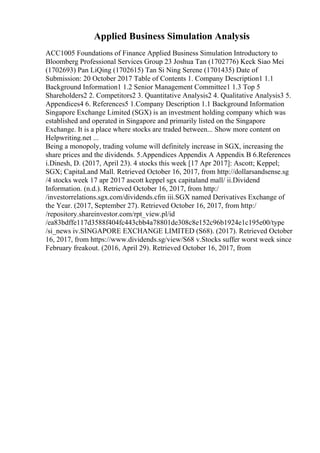 Applied Business Simulation Analysis
ACC1005 Foundations of Finance Applied Business Simulation Introductory to
Bloomberg Professional Services Group 23 Joshua Tan (1702776) Keck Siao Mei
(1702693) Pan LiQing (1702615) Tan Si Ning Serene (1701435) Date of
Submission: 20 October 2017 Table of Contents 1. Company Description1 1.1
Background Information1 1.2 Senior Management Committee1 1.3 Top 5
Shareholders2 2. Competitors2 3. Quantitative Analysis2 4. Qualitative Analysis3 5.
Appendices4 6. References5 1.Company Description 1.1 Background Information
Singapore Exchange Limited (SGX) is an investment holding company which was
established and operated in Singapore and primarily listed on the Singapore
Exchange. It is a place where stocks are traded between... Show more content on
Helpwriting.net ...
Being a monopoly, trading volume will definitely increase in SGX, increasing the
share prices and the dividends. 5.Appendices Appendix A Appendix B 6.References
i.Dinesh, D. (2017, April 23). 4 stocks this week [17 Apr 2017]: Ascott; Keppel;
SGX; CapitaLand Mall. Retrieved October 16, 2017, from http://dollarsandsense.sg
/4 stocks week 17 apr 2017 ascott keppel sgx capitaland mall/ ii.Dividend
Information. (n.d.). Retrieved October 16, 2017, from http:/
/investorrelations.sgx.com/dividends.cfm iii.SGX named Derivatives Exchange of
the Year. (2017, September 27). Retrieved October 16, 2017, from http:/
/repository.shareinvestor.com/rpt_view.pl/id
/ea83bdffe117d3588f404fc443cbb4a78801de308c8e152c96b1924e1c195e00/type
/si_news iv.SINGAPORE EXCHANGE LIMITED (S68). (2017). Retrieved October
16, 2017, from https://www.dividends.sg/view/S68 v.Stocks suffer worst week since
February freakout. (2016, April 29). Retrieved October 16, 2017, from
 