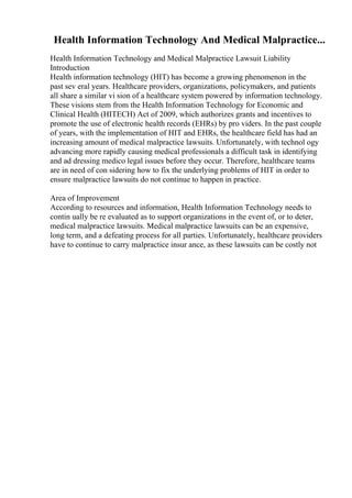 Health Information Technology And Medical Malpractice...
Health Information Technology and Medical Malpractice Lawsuit Liability
Introduction
Health information technology (HIT) has become a growing phenomenon in the
past sev eral years. Healthcare providers, organizations, policymakers, and patients
all share a similar vi sion of a healthcare system powered by information technology.
These visions stem from the Health Information Technology for Economic and
Clinical Health (HITECH) Act of 2009, which authorizes grants and incentives to
promote the use of electronic health records (EHRs) by pro viders. In the past couple
of years, with the implementation of HIT and EHRs, the healthcare field has had an
increasing amount of medical malpractice lawsuits. Unfortunately, with technol ogy
advancing more rapidly causing medical professionals a difficult task in identifying
and ad dressing medico legal issues before they occur. Therefore, healthcare teams
are in need of con sidering how to fix the underlying problems of HIT in order to
ensure malpractice lawsuits do not continue to happen in practice.
Area of Improvement
According to resources and information, Health Information Technology needs to
contin ually be re evaluated as to support organizations in the event of, or to deter,
medical malpractice lawsuits. Medical malpractice lawsuits can be an expensive,
long term, and a defeating process for all parties. Unfortunately, healthcare providers
have to continue to carry malpractice insur ance, as these lawsuits can be costly not
 