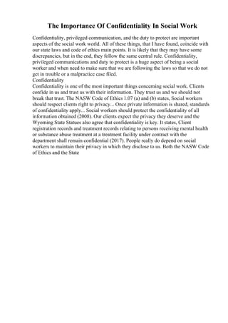 The Importance Of Confidentiality In Social Work
Confidentiality, privileged communication, and the duty to protect are important
aspects of the social work world. All of these things, that I have found, coincide with
our state laws and code of ethics main points. It is likely that they may have some
discrepancies, but in the end, they follow the same central rule. Confidentiality,
privileged communications and duty to protect is a huge aspect of being a social
worker and when need to make sure that we are following the laws so that we do not
get in trouble or a malpractice case filed.
Confidentiality
Confidentiality is one of the most important things concerning social work. Clients
confide in us and trust us with their information. They trust us and we should not
break that trust. The NASW Code of Ethics 1.07 (a) and (b) states, Social workers
should respect clients right to privacy... Once private information is shared, standards
of confidentiality apply... Social workers should protect the confidentiality of all
information obtained (2008). Our clients expect the privacy they deserve and the
Wyoming State Statues also agree that confidentiality is key. It states, Client
registration records and treatment records relating to persons receiving mental health
or substance abuse treatment at a treatment facility under contract with the
department shall remain confidential (2017). People really do depend on social
workers to maintain their privacy in which they disclose to us. Both the NASW Code
of Ethics and the State
 