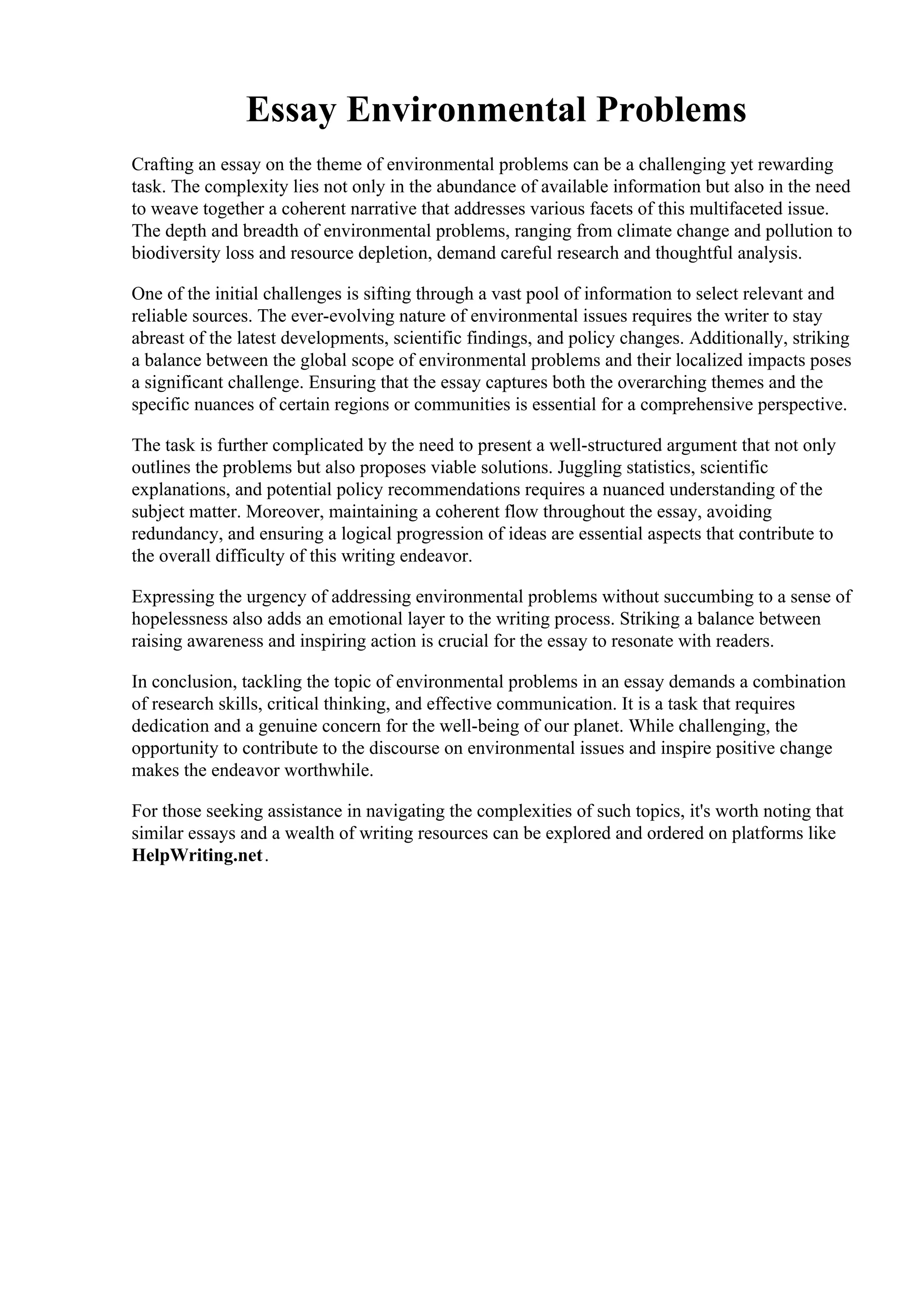 Essay Environmental Problems
Crafting an essay on the theme of environmental problems can be a challenging yet rewarding
task. The complexity lies not only in the abundance of available information but also in the need
to weave together a coherent narrative that addresses various facets of this multifaceted issue.
The depth and breadth of environmental problems, ranging from climate change and pollution to
biodiversity loss and resource depletion, demand careful research and thoughtful analysis.
One of the initial challenges is sifting through a vast pool of information to select relevant and
reliable sources. The ever-evolving nature of environmental issues requires the writer to stay
abreast of the latest developments, scientific findings, and policy changes. Additionally, striking
a balance between the global scope of environmental problems and their localized impacts poses
a significant challenge. Ensuring that the essay captures both the overarching themes and the
specific nuances of certain regions or communities is essential for a comprehensive perspective.
The task is further complicated by the need to present a well-structured argument that not only
outlines the problems but also proposes viable solutions. Juggling statistics, scientific
explanations, and potential policy recommendations requires a nuanced understanding of the
subject matter. Moreover, maintaining a coherent flow throughout the essay, avoiding
redundancy, and ensuring a logical progression of ideas are essential aspects that contribute to
the overall difficulty of this writing endeavor.
Expressing the urgency of addressing environmental problems without succumbing to a sense of
hopelessness also adds an emotional layer to the writing process. Striking a balance between
raising awareness and inspiring action is crucial for the essay to resonate with readers.
In conclusion, tackling the topic of environmental problems in an essay demands a combination
of research skills, critical thinking, and effective communication. It is a task that requires
dedication and a genuine concern for the well-being of our planet. While challenging, the
opportunity to contribute to the discourse on environmental issues and inspire positive change
makes the endeavor worthwhile.
For those seeking assistance in navigating the complexities of such topics, it's worth noting that
similar essays and a wealth of writing resources can be explored and ordered on platforms like
HelpWriting.net.
Essay Environmental ProblemsEssay Environmental Problems
 