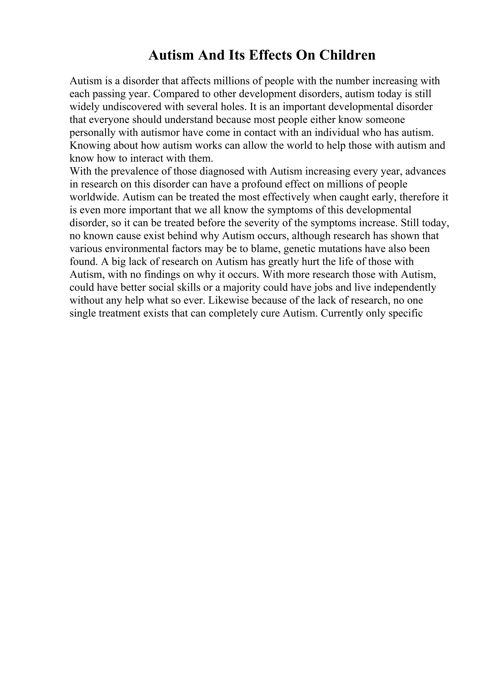 Autism And Its Effects On Children
Autism is a disorder that affects millions of people with the number increasing with
each passing year. Compared to other development disorders, autism today is still
widely undiscovered with several holes. It is an important developmental disorder
that everyone should understand because most people either know someone
personally with autismor have come in contact with an individual who has autism.
Knowing about how autism works can allow the world to help those with autism and
know how to interact with them.
With the prevalence of those diagnosed with Autism increasing every year, advances
in research on this disorder can have a profound effect on millions of people
worldwide. Autism can be treated the most effectively when caught early, therefore it
is even more important that we all know the symptoms of this developmental
disorder, so it can be treated before the severity of the symptoms increase. Still today,
no known cause exist behind why Autism occurs, although research has shown that
various environmental factors may be to blame, genetic mutations have also been
found. A big lack of research on Autism has greatly hurt the life of those with
Autism, with no findings on why it occurs. With more research those with Autism,
could have better social skills or a majority could have jobs and live independently
without any help what so ever. Likewise because of the lack of research, no one
single treatment exists that can completely cure Autism. Currently only specific
 