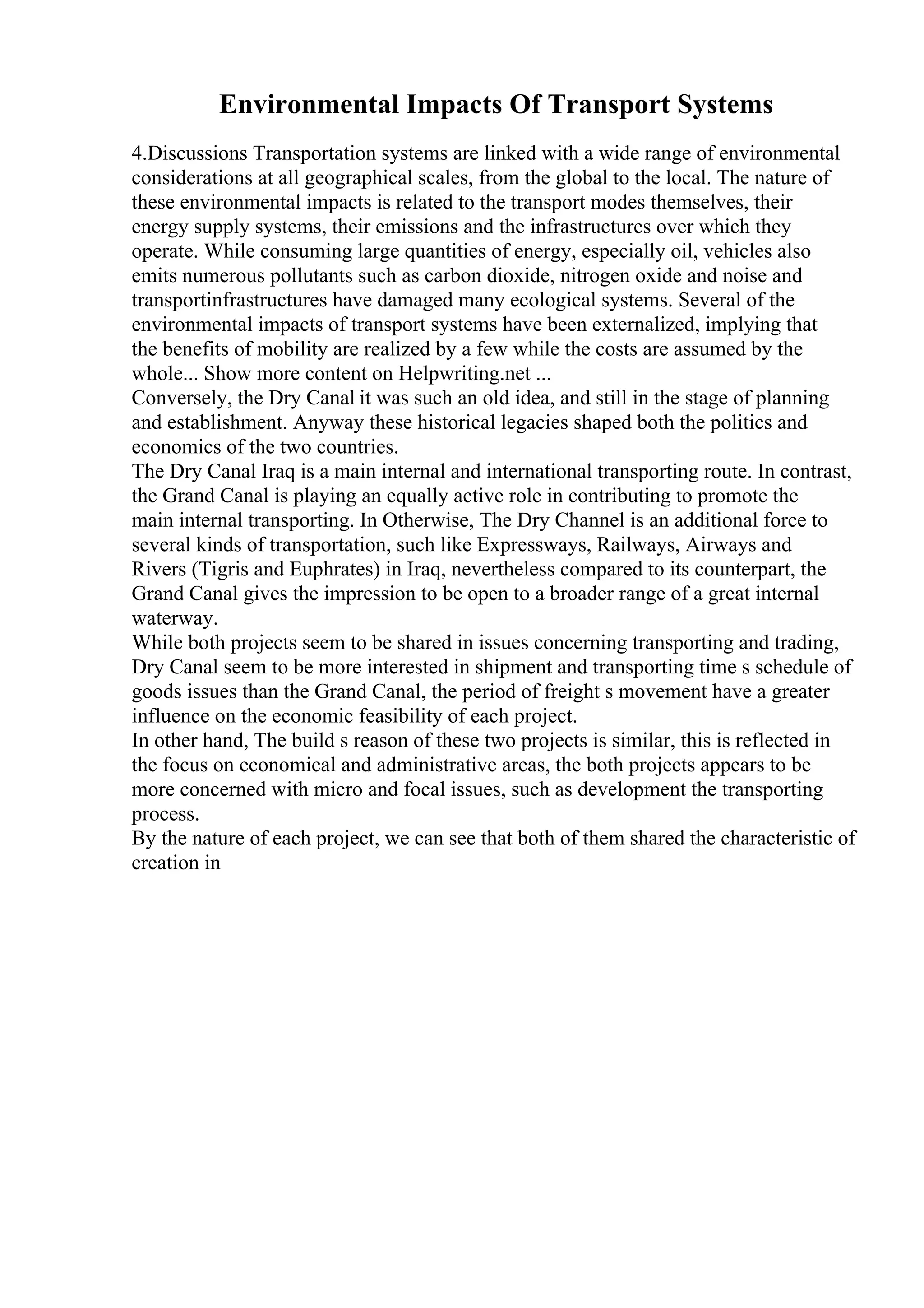 Environmental Impacts Of Transport Systems
4.Discussions Transportation systems are linked with a wide range of environmental
considerations at all geographical scales, from the global to the local. The nature of
these environmental impacts is related to the transport modes themselves, their
energy supply systems, their emissions and the infrastructures over which they
operate. While consuming large quantities of energy, especially oil, vehicles also
emits numerous pollutants such as carbon dioxide, nitrogen oxide and noise and
transportinfrastructures have damaged many ecological systems. Several of the
environmental impacts of transport systems have been externalized, implying that
the benefits of mobility are realized by a few while the costs are assumed by the
whole... Show more content on Helpwriting.net ...
Conversely, the Dry Canal it was such an old idea, and still in the stage of planning
and establishment. Anyway these historical legacies shaped both the politics and
economics of the two countries.
The Dry Canal Iraq is a main internal and international transporting route. In contrast,
the Grand Canal is playing an equally active role in contributing to promote the
main internal transporting. In Otherwise, The Dry Channel is an additional force to
several kinds of transportation, such like Expressways, Railways, Airways and
Rivers (Tigris and Euphrates) in Iraq, nevertheless compared to its counterpart, the
Grand Canal gives the impression to be open to a broader range of a great internal
waterway.
While both projects seem to be shared in issues concerning transporting and trading,
Dry Canal seem to be more interested in shipment and transporting time s schedule of
goods issues than the Grand Canal, the period of freight s movement have a greater
influence on the economic feasibility of each project.
In other hand, The build s reason of these two projects is similar, this is reflected in
the focus on economical and administrative areas, the both projects appears to be
more concerned with micro and focal issues, such as development the transporting
process.
By the nature of each project, we can see that both of them shared the characteristic of
creation in
 
