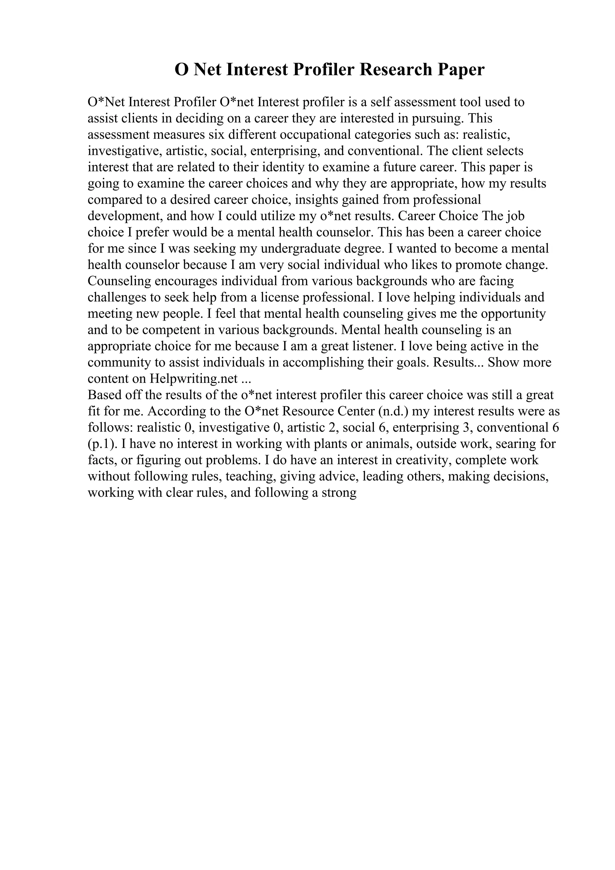 O Net Interest Profiler Research Paper
O*Net Interest Profiler O*net Interest profiler is a self assessment tool used to
assist clients in deciding on a career they are interested in pursuing. This
assessment measures six different occupational categories such as: realistic,
investigative, artistic, social, enterprising, and conventional. The client selects
interest that are related to their identity to examine a future career. This paper is
going to examine the career choices and why they are appropriate, how my results
compared to a desired career choice, insights gained from professional
development, and how I could utilize my o*net results. Career Choice The job
choice I prefer would be a mental health counselor. This has been a career choice
for me since I was seeking my undergraduate degree. I wanted to become a mental
health counselor because I am very social individual who likes to promote change.
Counseling encourages individual from various backgrounds who are facing
challenges to seek help from a license professional. I love helping individuals and
meeting new people. I feel that mental health counseling gives me the opportunity
and to be competent in various backgrounds. Mental health counseling is an
appropriate choice for me because I am a great listener. I love being active in the
community to assist individuals in accomplishing their goals. Results... Show more
content on Helpwriting.net ...
Based off the results of the o*net interest profiler this career choice was still a great
fit for me. According to the O*net Resource Center (n.d.) my interest results were as
follows: realistic 0, investigative 0, artistic 2, social 6, enterprising 3, conventional 6
(p.1). I have no interest in working with plants or animals, outside work, searing for
facts, or figuring out problems. I do have an interest in creativity, complete work
without following rules, teaching, giving advice, leading others, making decisions,
working with clear rules, and following a strong
 