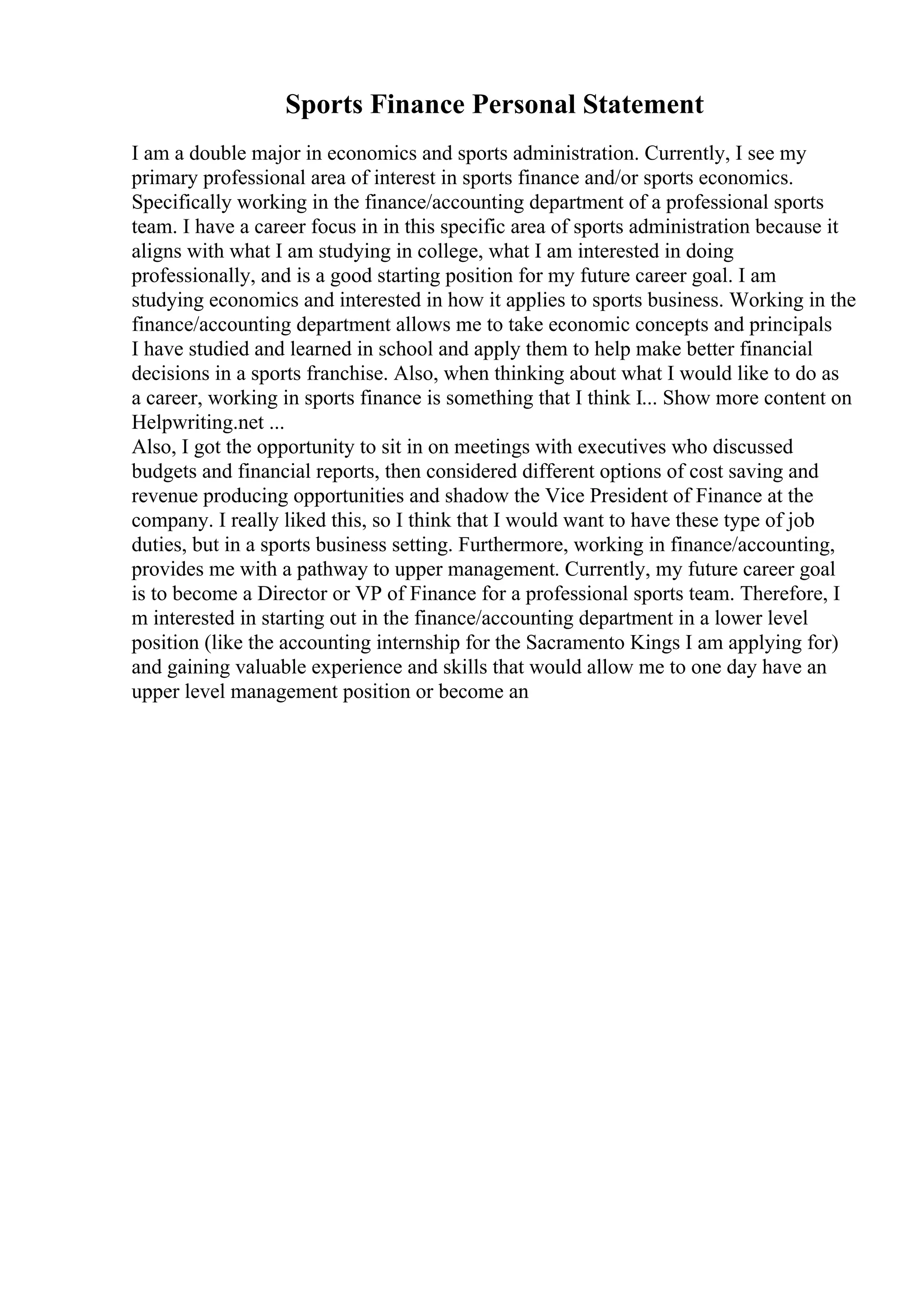 Sports Finance Personal Statement
I am a double major in economics and sports administration. Currently, I see my
primary professional area of interest in sports finance and/or sports economics.
Specifically working in the finance/accounting department of a professional sports
team. I have a career focus in in this specific area of sports administration because it
aligns with what I am studying in college, what I am interested in doing
professionally, and is a good starting position for my future career goal. I am
studying economics and interested in how it applies to sports business. Working in the
finance/accounting department allows me to take economic concepts and principals
I have studied and learned in school and apply them to help make better financial
decisions in a sports franchise. Also, when thinking about what I would like to do as
a career, working in sports finance is something that I think I... Show more content on
Helpwriting.net ...
Also, I got the opportunity to sit in on meetings with executives who discussed
budgets and financial reports, then considered different options of cost saving and
revenue producing opportunities and shadow the Vice President of Finance at the
company. I really liked this, so I think that I would want to have these type of job
duties, but in a sports business setting. Furthermore, working in finance/accounting,
provides me with a pathway to upper management. Currently, my future career goal
is to become a Director or VP of Finance for a professional sports team. Therefore, I
m interested in starting out in the finance/accounting department in a lower level
position (like the accounting internship for the Sacramento Kings I am applying for)
and gaining valuable experience and skills that would allow me to one day have an
upper level management position or become an
 