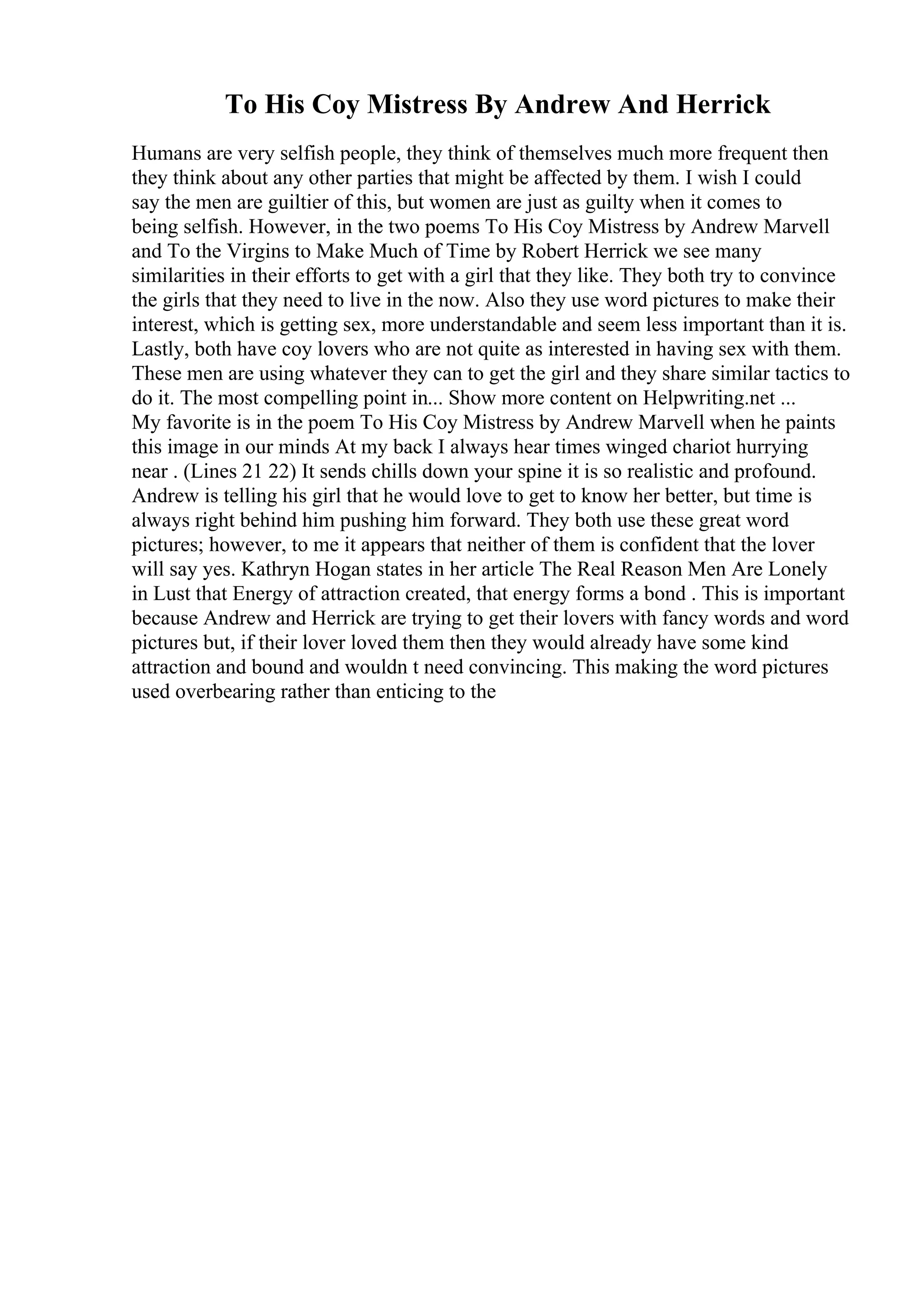 To His Coy Mistress By Andrew And Herrick
Humans are very selfish people, they think of themselves much more frequent then
they think about any other parties that might be affected by them. I wish I could
say the men are guiltier of this, but women are just as guilty when it comes to
being selfish. However, in the two poems To His Coy Mistress by Andrew Marvell
and To the Virgins to Make Much of Time by Robert Herrick we see many
similarities in their efforts to get with a girl that they like. They both try to convince
the girls that they need to live in the now. Also they use word pictures to make their
interest, which is getting sex, more understandable and seem less important than it is.
Lastly, both have coy lovers who are not quite as interested in having sex with them.
These men are using whatever they can to get the girl and they share similar tactics to
do it. The most compelling point in... Show more content on Helpwriting.net ...
My favorite is in the poem To His Coy Mistress by Andrew Marvell when he paints
this image in our minds At my back I always hear times winged chariot hurrying
near . (Lines 21 22) It sends chills down your spine it is so realistic and profound.
Andrew is telling his girl that he would love to get to know her better, but time is
always right behind him pushing him forward. They both use these great word
pictures; however, to me it appears that neither of them is confident that the lover
will say yes. Kathryn Hogan states in her article The Real Reason Men Are Lonely
in Lust that Energy of attraction created, that energy forms a bond . This is important
because Andrew and Herrick are trying to get their lovers with fancy words and word
pictures but, if their lover loved them then they would already have some kind
attraction and bound and wouldn t need convincing. This making the word pictures
used overbearing rather than enticing to the
 