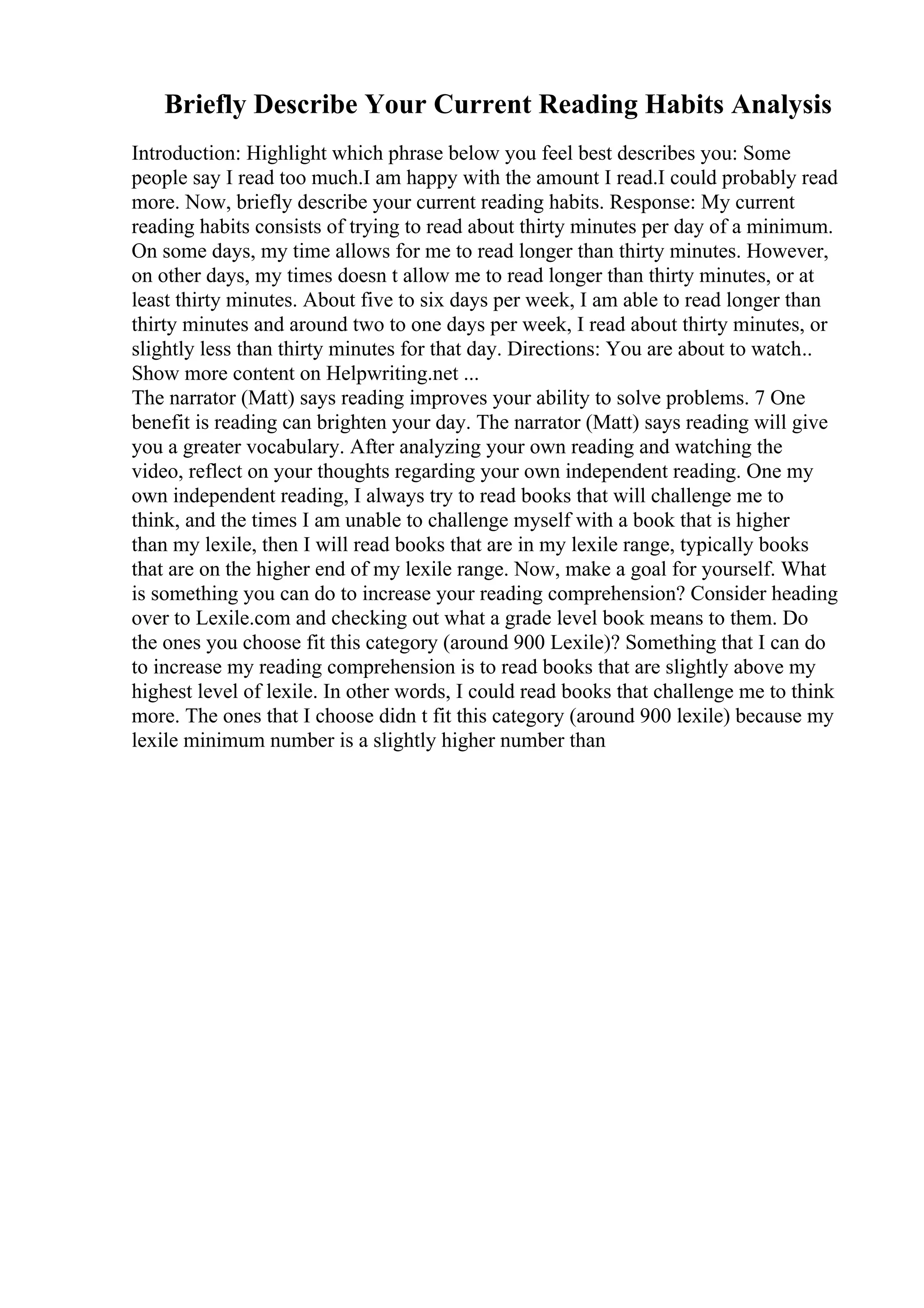 Briefly Describe Your Current Reading Habits Analysis
Introduction: Highlight which phrase below you feel best describes you: Some
people say I read too much.I am happy with the amount I read.I could probably read
more. Now, briefly describe your current reading habits. Response: My current
reading habits consists of trying to read about thirty minutes per day of a minimum.
On some days, my time allows for me to read longer than thirty minutes. However,
on other days, my times doesn t allow me to read longer than thirty minutes, or at
least thirty minutes. About five to six days per week, I am able to read longer than
thirty minutes and around two to one days per week, I read about thirty minutes, or
slightly less than thirty minutes for that day. Directions: You are about to watch
...
Show more content on Helpwriting.net ...
The narrator (Matt) says reading improves your ability to solve problems. 7 One
benefit is reading can brighten your day. The narrator (Matt) says reading will give
you a greater vocabulary. After analyzing your own reading and watching the
video, reflect on your thoughts regarding your own independent reading. One my
own independent reading, I always try to read books that will challenge me to
think, and the times I am unable to challenge myself with a book that is higher
than my lexile, then I will read books that are in my lexile range, typically books
that are on the higher end of my lexile range. Now, make a goal for yourself. What
is something you can do to increase your reading comprehension? Consider heading
over to Lexile.com and checking out what a grade level book means to them. Do
the ones you choose fit this category (around 900 Lexile)? Something that I can do
to increase my reading comprehension is to read books that are slightly above my
highest level of lexile. In other words, I could read books that challenge me to think
more. The ones that I choose didn t fit this category (around 900 lexile) because my
lexile minimum number is a slightly higher number than
 