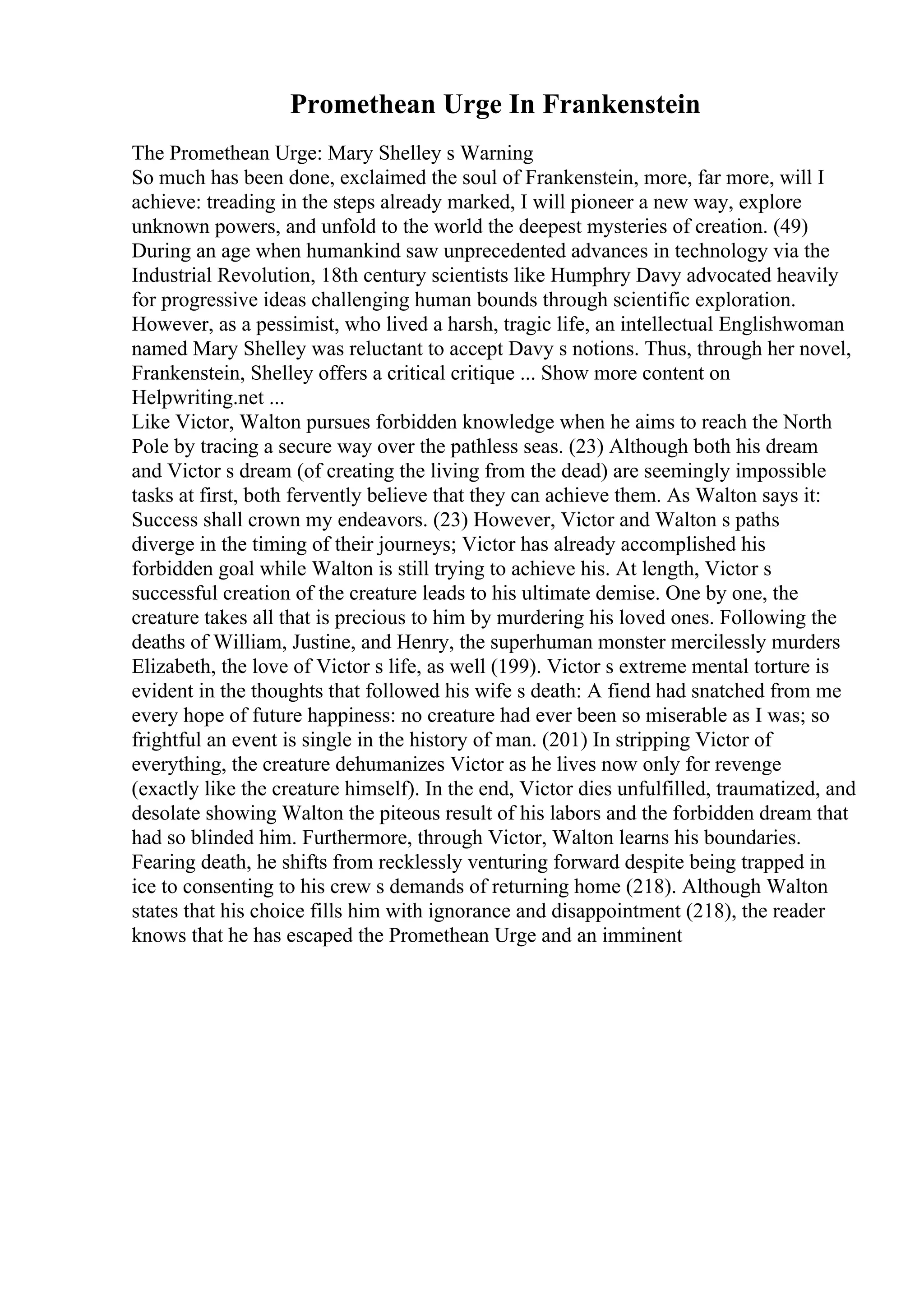 Promethean Urge In Frankenstein
The Promethean Urge: Mary Shelley s Warning
So much has been done, exclaimed the soul of Frankenstein, more, far more, will I
achieve: treading in the steps already marked, I will pioneer a new way, explore
unknown powers, and unfold to the world the deepest mysteries of creation. (49)
During an age when humankind saw unprecedented advances in technology via the
Industrial Revolution, 18th century scientists like Humphry Davy advocated heavily
for progressive ideas challenging human bounds through scientific exploration.
However, as a pessimist, who lived a harsh, tragic life, an intellectual Englishwoman
named Mary Shelley was reluctant to accept Davy s notions. Thus, through her novel,
Frankenstein, Shelley offers a critical critique ... Show more content on
Helpwriting.net ...
Like Victor, Walton pursues forbidden knowledge when he aims to reach the North
Pole by tracing a secure way over the pathless seas. (23) Although both his dream
and Victor s dream (of creating the living from the dead) are seemingly impossible
tasks at first, both fervently believe that they can achieve them. As Walton says it:
Success shall crown my endeavors. (23) However, Victor and Walton s paths
diverge in the timing of their journeys; Victor has already accomplished his
forbidden goal while Walton is still trying to achieve his. At length, Victor s
successful creation of the creature leads to his ultimate demise. One by one, the
creature takes all that is precious to him by murdering his loved ones. Following the
deaths of William, Justine, and Henry, the superhuman monster mercilessly murders
Elizabeth, the love of Victor s life, as well (199). Victor s extreme mental torture is
evident in the thoughts that followed his wife s death: A fiend had snatched from me
every hope of future happiness: no creature had ever been so miserable as I was; so
frightful an event is single in the history of man. (201) In stripping Victor of
everything, the creature dehumanizes Victor as he lives now only for revenge
(exactly like the creature himself). In the end, Victor dies unfulfilled, traumatized, and
desolate showing Walton the piteous result of his labors and the forbidden dream that
had so blinded him. Furthermore, through Victor, Walton learns his boundaries.
Fearing death, he shifts from recklessly venturing forward despite being trapped in
ice to consenting to his crew s demands of returning home (218). Although Walton
states that his choice fills him with ignorance and disappointment (218), the reader
knows that he has escaped the Promethean Urge and an imminent
 